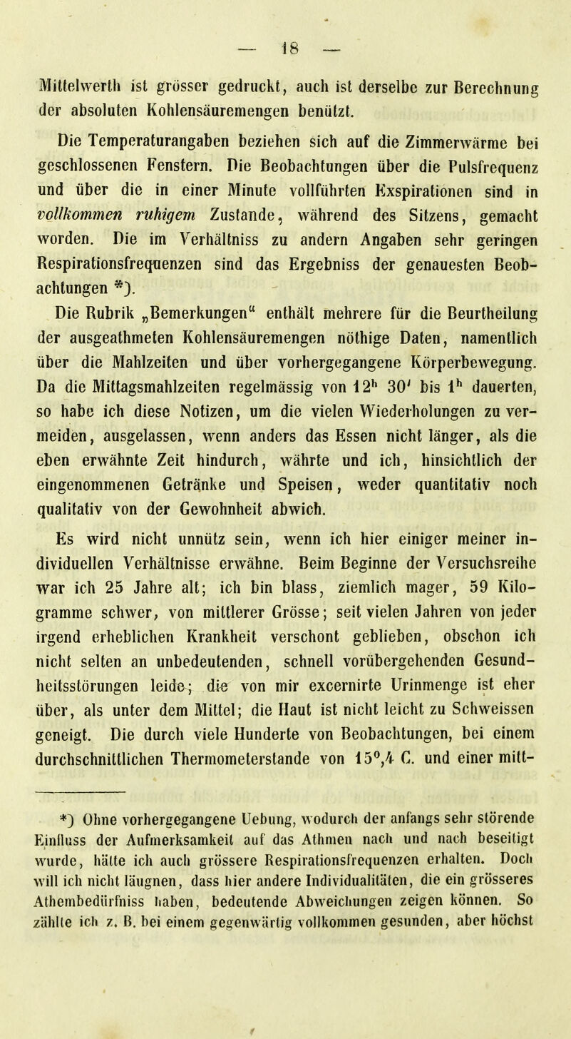 Miltelwerth ist grosser gedruckt, auch ist derselbe zur Berechnung der absoluten Kohlensäuremengen benützt. Die Temperaturangaben beziehen sich auf die Zimmerwärme bei geschlossenen Fenstern. Die Beobachtungen über die Pulsfrequenz und über die in einer Minute vollführten Exspirationen sind in vollkommen ruhigem Zustande, während des Sitzens, gemacht worden. Die im Verhältniss zu andern Angaben sehr geringen Respirationsfrequenzen sind das Ergebniss der genauesten Beob- achtungen *). Die Rubrik „Bemerkungen enthält mehrere für die Beurtheilung der ausgeathmeten Kohlensäuremengen nöthige Daten, namentlich über die Mahlzeiten und über vorhergegangene Körperbewegung. Da die Mittagsmahlzeiten regelmässig von 12** 30' bis l* dauerten, so habe ich diese Notizen, um die vielen Wiederholungen zu ver- meiden, ausgelassen, wenn anders das Essen nicht länger, als die eben erwähnte Zeit hindurch, währte und ich, hinsichtlich der eingenommenen Getränke und Speisen, weder quantitativ noch qualitativ von der Gewohnheit abwich. Es wird nicht unnütz sein, wenn ich hier einiger meiner in- dividuellen Verhältnisse erwähne. Beim Beginne der Versuchsreihe war ich 25 Jahre alt; ich bin blass, ziemlich mager, 59 Kilo- gramme schwer; von mittlerer Grösse; seit vielen Jahren von jeder irgend erheblichen Krankheit verschont geblieben, obschon ich nicht selten an unbedeutenden, schnell vorübergehenden Gesund- heitsstörungen leide; die von mir excernirte Urinmenge ist eher über, als unter dem Mittel; die Haut ist nicht leicht zu Schweissen geneigt. Die durch viele Hunderte von Beobachtungen, bei einem durchschnittlichen Thermometerstande von 15^,4 C. und einer mitt- *) Ohne vorhergegangene Uebung, wodurch der anfangs sehr störende Einihiss der Aufmerksamkeil auf das Athmen nach und nach beseitigt wurde, hätte ich auch grössere Respirationsfrequenzen erhalten. Doch will ich nicht läugnen, dass hier andere Individualitäten, die ein grösseres Athembediirfniss haben, bedeutende Abweichungen zeigen können. So zählte ich z. B. bei einem gegenwärtig vollkommen gesunden, aber höchst