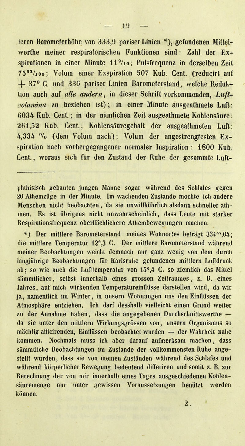 leren Barometerhöhe von 333,9 pariser Linien *), gefundenen Mittel- werthe meiner respiratorischen Funktionen sind: Zahl der Ex- spirationen in einer Minute 117io; Pulsfrequenz in derselben Zeit 75^Vioo; Volum einer Exspiration 507 Kub. Cent, (reducirt auf + 37^* C. und 336 pariser Linien Barometerstand, welche Reduk- ' tion auch auf alle xindern, in dieser Schrift vorkommenden, Luft- Volumina zu beziehen ist); in einer Minute ausgeathmete Luft: 6034 Kub. Cent.; in der nämlichen Zeit ausgeathmete Kohlensäure: 261,52 Kub. Cent.; Kohlensäuregehalt der ausgeathmeten Luft: 4,334 % (dem Volum nach}; Volum der angestrengtesten Ex- spiration nach vorhergegangener normaler Inspiration: 1800 Kub, Cent., woraus sich für den Zustand der Ruhe der gesammte Luft- phthisisch gebauten jungen Manne sogar während des Schlales gegen 20 Athemzüge in der Minute. Im wachenden Zustande mochte ich andere Menschen nicht beobachten, da sie unwillkührlich alsdann schneller ath- men. Es ist übrigens nicht unwahrscheinlich, dass Leute mit starker Respirationsfrequenz oberflächlichere Athembewegungen machen. *) Der mittlere Barometerstand meines Wohnortes beträgt 334',04; die mittlere Temperatur 12®,3 C. Der mittlere Barometerstand während meiner Beobachtungen weicht demnach nur ganz wenig von dem durch langjährige Beobachtungen für Karlsruhe gefundenen mittlem Luftdruck ab; so wie auch die Lufttemperatur von 15*'54 C. so ziemlich das Mittel sämmtlicher, selbst innerhalb eines grossen Zeitraumes, z. B. eines Jahres, auf mich wirkenden Temperatureinflüsse darstellen wird, da wir ja, namentlich im Winter, in unsern Wohnungen uns den Einflüssen der Atmosphäre entziehen. Ich darf desshalb vielleicht einen Grund weiter zu der Annahme haben, dass die angegebenen Durchschniltswerthe — da sie unter den mittlem Wirkungsgrössen von, unsern Organismus so mächtig afficirenden, Einflüssen beobachtet wurden — der Wahrheit nahe kommen. Nochmals muss ich aber darauf aufmerksam machen, dass sämmtliche Beobachtungen im Zustande der vollkommensten Ruhe ange- stellt wurden, dass sie von meinen Zuständen während des Schlafes und während körperlicher Bewegung bedeutend differiren und somit z. B. zur Berechnung der von mir innerhalb eines Tages ausgeschiedenen Kohlen- säuremenge nur unter gewissen Voraussetzungen benützt werden können. 2.