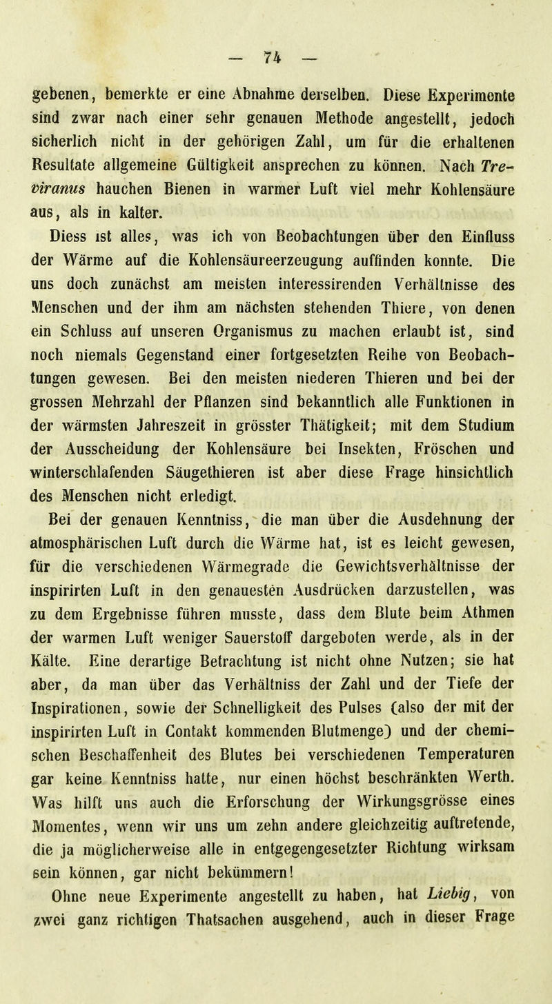gebenen, bemerkte er eine Abnahme derselben. Diese Experimente sind zwar nach einer sehr genauen Methode angestellt, jedoch sicherlich nicht in der gehörigen Zahl, um für die erhaltenen Resultate allgemeine Gültigkeit ansprechen zu können. Nach Tre- viranus hauchen Bienen in warmer Luft viel mehr Kohlensäure aus, als in kalter. Diess ist alles, was ich von Beobachtungen über den Einfluss der Wärme auf die Kohlensäureerzeugung auffinden konnte. Die uns doch zunächst am meisten interessirenden Verhältnisse des Menschen und der ihm am nächsten stehenden Thiere, von denen ein Schluss auf unseren Organismus zu machen erlaubt ist, sind noch niemals Gegenstand einer fortgesetzten Reihe von Beobach- tungen gewesen. Bei den meisten niederen Thieren und bei der grossen Mehrzahl der Pflanzen sind bekanntlich alle Funktionen in der wärmsten Jahreszeit in grösster Thätigkeit; mit dem Studium der Ausscheidung der Kohlensäure bei Insekten, Fröschen und winterschlafenden Säugethieren ist aber diese Frage hinsichtlich des Menschen nicht erledigt. Bei der genauen Kenntniss, die man über die Ausdehnung der atmosphärischen Luft durch die Wärme hat, ist es leicht gewesen, für die verschiedenen Wärmegrade die Gewichtsverhältnisse der inspirirten Luft in den genauesten Ausdrücken darzustellen, was zu dem Ergebnisse führen rausste, dass dem Blute beim Athmen der warmen Luft weniger Sauerstoff dargeboten werde, als in der Kälte. Eine derartige Betrachtung ist nicht ohne Nutzen; sie hat aber, da man über das Verhältniss der Zahl und der Tiefe der Inspirationen, sowie der Schnelligkeit des Pulses (also der mit der inspirirten Luft in Gontakt kommenden Blutmenge) und der chemi- schen Beschaffenheit des Blutes bei verschiedenen Temperaturen gar keine Kenntniss hatte, nur einen höchst beschränkten Werth. Was hilft uns auch die Erforschung der Wirkungsgrösse eines Momentes, wenn wir uns um zehn andere gleichzeitig auftretende, die ja möglicherweise alle in entgegengesetzter Richtung wirksam sein können, gar nicht bekümmern! Ohne neue Experimente angestellt zu haben, hat Liebig, von zwei ganz richtigen Thatsachen ausgehend, auch in dieser Frage