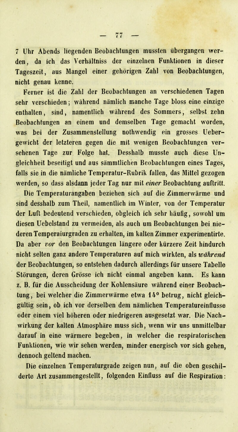 den, da ich das Verhältniss der einzelnen Funktionen in dieser Tageszeit, aus Mangel einer gehörigen Zahl von Beobachtungen, nicht genau kenne. Ferner ist die Zahl der Beobachtungen an verschiedenen Tagen sehr verschieden; während nämlich manche Tage bloss eine einzige enthalten, sind, namentlich während des Sommers, selbst zehn Beobachtungen an einem und demselben Tage gemacht worden, was bei der Zusammenstellung nothwendig ein grosses Ueber- gewicht der letzteren gegen die mit wenigen Beobachtungen ver- sehenen Tage zur Folge hat. Desshalb musste auch diese Un- gleichheit beseitigt und aus sämmtlichen Beobachtungen eines Tages, falls sie in die nämliche Temperatur-Rubrik fallen, das Mittel gezogen werden, so dass alsdann jeder Tag nur mit einer Beobachtung auftritt. Die Temperaturangaben beziehen sich auf die Zimmerwärme und sind desshalb zum Theil, namentlich im Winter, von der Temperatur der Luft bedeutend verschieden, obgleich ich sehr häufig, sowohl um diesen Uebelstand zu vermeiden, als auch um Beobachtungen bei nie- deren Temperaiurgraden zu erhalten, im kalten Zimmer experimentirle. Da aber vor den Beobachtungen längere oder kürzere Zeit hindurch nicht selten ganz andere Temperaturen auf mich wirkten, als während der Beobachtungen, so entstehen dadurch allerdings für unsere Tabelle Störungen, deren Grösse ich nicht einmal angeben kann. Es kann z. B. für die Ausscheidung der Kohlensäure während einer Beobach- tung, bei welcher die Zimmerwärme etwa 14** betrug, nicht gleich- gültig sein, ob ich vor derselben dem nämlichen Temperatureinflusse oder einem viel höheren oder niedrigeren ausgesetzt war. Die Nach- wirkung der kalten Atmosphäre muss sich, wenn wir uns unmittelbar darauf in eine wärmere begeben, in welcher die respiratorischen Funktionen, wie wir sehen werden, minder energisch vor sich gehen, dennoch geltend machen. Die einzelnen Temperaturgrade zeigen nun, auf die oben geschil- derte Art zusammengestellt, folgenden Einfluss auf die Respiration: