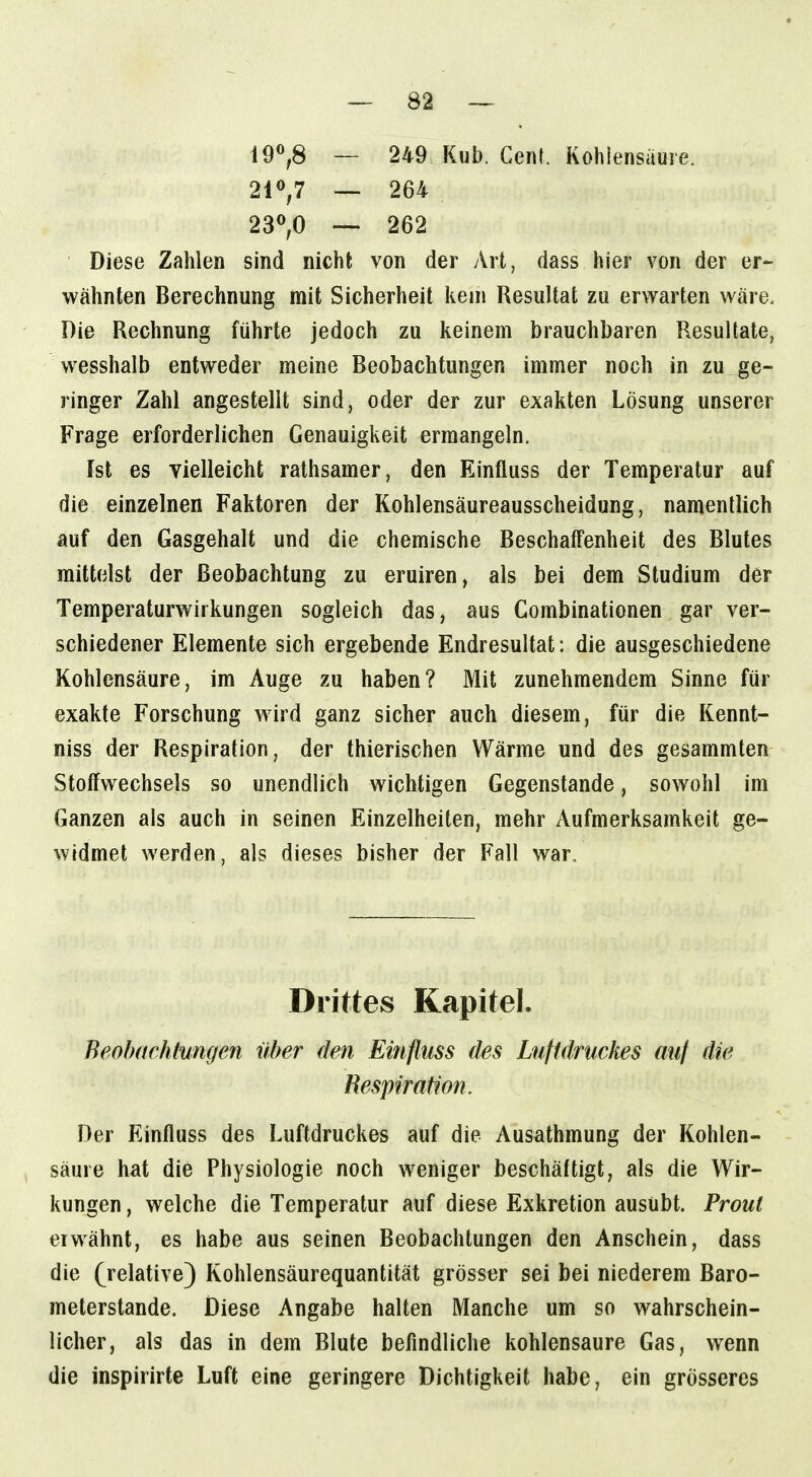 i9«,8 — 249 Kub. Cent. Kohlensaure. 210,7 — 264 23^,0 — 262 Diese Zahlen sind nicht von der Art, dass hier von der er- wähnten Berechnung mit Sicherheit kern Resultat zu erwarten wäre. Die Rechnung führte jedoch zu keinem brauchbaren Resultate, wesshalb entweder meine Beobachtungen immer noch in zu ge- ringer Zahl angestellt sind, oder der zur exakten Lösung unserer Frage erforderlichen Genauigkeit ermangeln. Ist es vielleicht rathsamer, den Einfluss der Temperatur auf die einzelnen Faktoren der Kohlensäureausscheidung, namentlich auf den Gasgehalt und die chemische Beschaffenheit des Blutes mittelst der Beobachtung zu eruiren, als bei dem Studium der Temperaturwirkungen sogleich das, aus Combinationen gar ver- schiedener Elemente sich ergebende Endresultat: die ausgeschiedene Kohlensäure, im Auge zu haben? Mit zunehmendem Sinne für exakte Forschung wird ganz sicher auch diesem, für die Kennt- niss der Respiration, der thierischen Wärme und des gesammten Stoffwechsels so unendlich wichtigen Gegenstande, sowohl im Ganzen als auch in seinen Einzelheiten, mehr Aufmerksamkeit ge- widmet werden, als dieses bisher der Fall war. Drittes Kapitel. Beobachtungen über den Einfluss des Luftdruckes mit Respiration. Der Einfluss des Luftdruckes auf die Ausathmung der Kohlen- säure hat die Physiologie noch weniger beschäftigt, als die Wir- kungen , welche die Temperatur auf diese Exkretion ausübt. Prout erwähnt, es habe aus seinen Beobachtungen den Anschein, dass die (^relative) Kohlensäurequantität grösser sei bei niederem Baro- meterstande. Diese Angabe halten Manche um so wahrschein- licher, als das in dem Blute befindliche kohlensaure Gas, wenn die inspirirte Luft eine geringere Dichtigkeit habe, ein grösseres