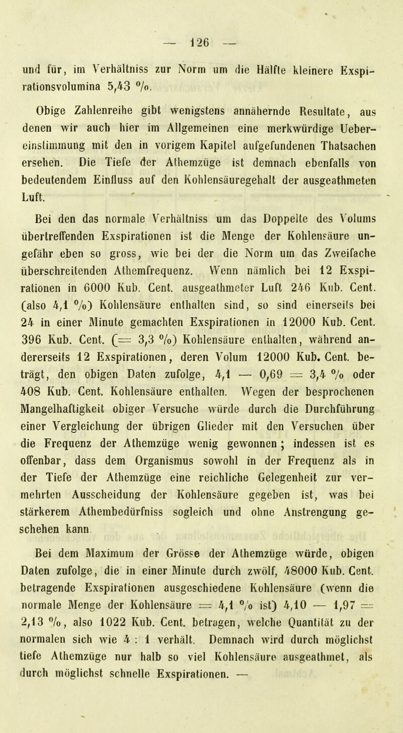 und für, im Verhältniss zur Norm um die Hälfte kleinere Exspi- rationsvolumina 5,43 %. Obige Zahlenreihe gibt wenigstens annähernde Resultate, aus denen wir auch hier im Allgemeinen eine merkwürdige Ueber- einstimmung mit den in vorigem Kapitel aufgefundenen Thatsachen ersehen. Die Tiefe der Athemzüge ist demnach ebenfalls von bedeutendem Einfluss auf den Kohlensäuregehalt der ausgeathmeten Luft. Bei den das normale Verhältniss um das Doppelte des Volums übertreffenden Exspirationen ist die Menge der Kohlensäure un- gefähr eben so gross, wie bei der die Norm um das Zweifache überschreitenden Athemfrequenz. Wenn nämlich bei 12 Exspi- rationen in 6000 Kub. Gent, ausgeathmeter Luft 246 Kub. Cent, (also 4,1 Vo) Kohlensäure enthalten sind, so sind einerseils bei 24 in einer Minute gemachten Exspirationen in 12000 Kub. Gent. 396 Kub. Gent. (— 3,3 %) Kohlensäure enthalten, während an- dererseits 12 Exspirationen, deren Volum 12000 Kub. Gent, be- trägt, den obigen Daten zufolge, 4,1 — 0,69 = 3,4 % oder 408 Kub. Gent. Kohlensäure enthalten. Wegen der besprochenen Mangelhaftigkeit obiger Versuche würde durch die Durchführung einer Vergleichung der übrigen Glieder mit den Versuchen über die Frequenz der Athemzüge wenig gewonnen; indessen ist es offenbar, dass dem Organismus sowohl in der Frequenz als in der Tiefe der Athemzüge eine reichliche Gelegenheit zur ver- mehrten Ausscheidung der Kohlensäure gegeben ist, was bei stärkerem Athembedürfniss sogleich und ohne Anstrengung ge- schehen kann Bei dem Maximum der Grösse der Athemzüge würde, obigen Daten zufolge, die in einer Minute durch zwölf, 48000 Kub. Cent, betragende Exspirationen ausgeschiedene Kohlensäure (wenn die normale Menge der Kohlensäure — 4,1 % ist) 4,10 — 1,97 — 2,13 also 1022 Kub. Cent, betragen, welche Ouantität zu der normalen sich wie 4 : 1 verhält. Demnach wird durch möglichst tiefe Athemzüge nur halb so viel Kohlensäure ausgeathmet, als durch möglichst schnelle Exspirationen. —