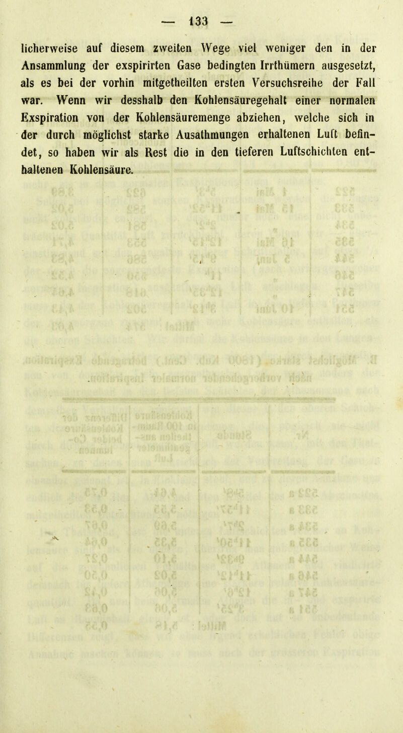 licherweise auf diesem zweiten Wege viel weniger den in der Ansammlung der exspirirten Gase bedingten Irrthüraern ausgesetzt, als es bei der vorhin mitgetheilten ersten Versuchsreihe der Fall war. Wenn wir desshalb den Kohlensäuregehalt einer normalen Exspiration von der Kohlensäuremenge abziehen, welche sich in der durch möglichst starke Ausathmungen erhaltenen Luft befin- det, so haben wir als Rest die in den tieferen Luftschichten ent- haltenen Kohlensäure.