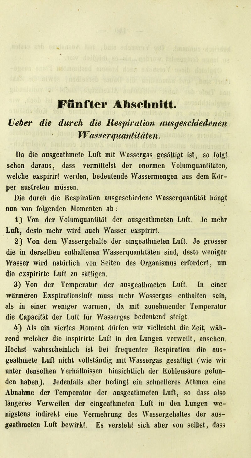 Fünfter Ab^^ehnitt lieber die durch die Respiration ausgeschiedenen Wasser quantitäten. Da die ausgeathmete Luft mit Wassergas gesättigt ist, so folgt schon daraus, dass vermittelst der enormen Volumquanlitäten, welche exspirirt werden, bedeutende Wassermengen aus dem Kör- per austreten müssen. Die durch die Respiration ausgeschiedene Wasserquantität hängt nun von folgenden Momenten ab : 1) Von der Volumquantität der ausgeathmeten Luft. Je mehr Luft, desto mehr wird auch Wasser exspirirt. 2) Von dem Wassergehalte der eingeathmeten Luft. Je grösser die in derselben enthaltenen Wasserquantitäten sind, desto weniger Wasser wird natürlich von Seiten des Organismus erfordert, um die exspirirte Luft zu sättigen. 3) Von der Temperatur der ausgeathmeten Luft. In einer wärmeren Exspirationsluft muss mehr Wassergas enthalten sein, als in einer weniger warmen, da mit zunehmender Temperatur die Capacität der Luft für Wassergas bedeutend steigt. -4) Als ein viertes Moment dürfen wir vielleicht die Zeit, wäh- rend welcher die inspirirte Luft in den Lungen verweilt, ansehen. Höchst wahrscheinlich ist bei frequenter Respiration die aus- geathmete Luft nicht vollständig mit Wassergas gesättigt (wie wir unter denselben Verhältnissen hinsichtlich der Kohlensäure gefun- den habenj. Jedenfalls aber bedingt ein schnelleres Athmen eine Abnahme der Temperatur der ausgeathmeten Luft, so dass also längeres Verweilen der eingeathmeten Luft in den Lungen we- nigstens indirekt eine Vermehrung des Wassergehaltes der aus- geathmeten Luft bewirkt. Es versteht sich aber von selbst, dass