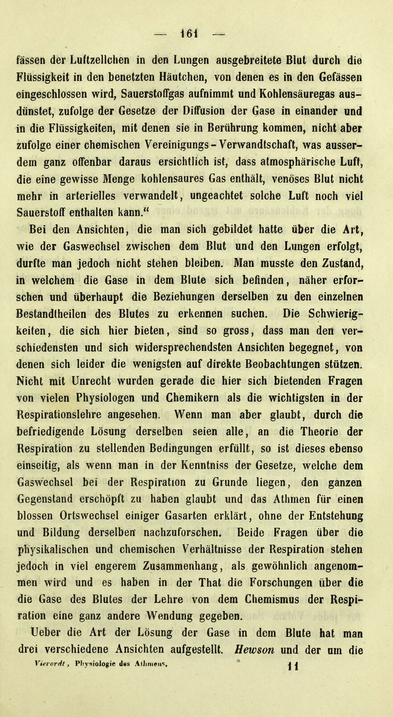 fassen der Luftzellchen in den Lungen ausgebreitete Blut durch die Flüssigkeit in den benetzten Häutchen, von denen es in den Gefässen eingeschlossen wird, Sauerstoffgas aufnimmt und Kohlensäuregas aus- dünstet, zufolge der Gesetze der Diffusion der Gase in einander und in die Flüssigkeiten, mit denen sie in Berührung kommen, nicht aber zufolge einer chemischen Vereinigungs - Verwandtschaft, was ausser- dem ganz offenbar daraus ersichtlich ist, dass atmosphärische Luft, die eine gewisse Menge kohlensaures Gas enthält, venöses Blut nicht mehr in arterielles verwandelt, ungeachtet solche Luft noch viel Sauerstoff enthalten kann. Bei den Ansichten, die man sich gebildet hatte über die Art, wie der Gaswechsel zwischen dem Blut und den Lungen erfolgt, durfte man jedoch nicht stehen bleiben. Man musste den Zustand, in welchem die Gase in dem Blute sich befinden, näher erfor- schen und überhaupt die Beziehungen derselben zu den einzelnen Bestandtheilen des Blutes zu erkennen suchen. Die Schwierig- keiten, die sich hier bieten, sind so gross, dass man den ver- schiedensten und sich widersprechendsten Ansichten begegnet, von denen sich leider die wenigsten auf direkte Beobachtungen stützen. Nicht mit Unrecht wurden gerade die hier sich bietenden Fragen von vielen Physiologen und Chemikern als die wichtigsten in der Respirationslehre angesehen. Wenn man aber glaubt, durch die befriedigende Lösung derselben seien alle, an die Theorie der Respiration zu stellenden Bedingungen erfüllt, so ist dieses ebenso einseitig, als wenn man in der Kenntniss der Gesetze, welche dem Gaswechsel bei der Respiration zu Grunde liegen, den ganzen Gegenstand erschöpft zu haben glaubt und das Athmen für einen blossen Ortswechsel einiger Gasarten erklärt, ohne der Entstehung und Bildung derselben' nachzuforschen. Beide Fragen über die physikalischen und chemischen Verhältnisse der Respiration stehen jedoch in viel engerem Zusammenhang, als gewöhnlich angenom- men wird und es haben in der That die Forschungen über die die Gase des Blutes der Lehre von dem Chemismus der Respi- ration eine ganz andere Wendung gegeben. Ueber die Art der Lösung der Gase in dem Blute hat man drei verschiedene x\nsichten aufgestellt. Hewson und der um die Viernrdt, Pliysiologic d«s A<Iimeiis,  AI