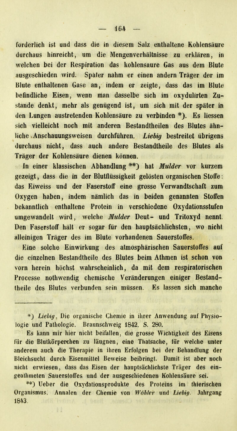 forderlich ist und dass die in diesem Salz enthaltene Kohlensäure durchaus hinreicht, um die Mengenverhältnisse zu erklären, in welchen bei der Respiration das kohlensaure Gas aus dem Blute ausgeschieden wird. Später nahm er einen andern Träger der im Blute enthaltenen Gase an, indem er zeigte, dass das im Blute befindliche Eisen, wenn man dasselbe sich im oxydulirten Zu- stande denkt, mehr als genügend ist, um sich mit der später in den Lungen austretenden Kohlensäure zu verbinden *). Es Hessen sich vielleicht noch mit anderen Bestandtheilen des Blutes ähn- liche Anschauungsweisen durchführen. Liebig bestreitet übrigens durchaus nicht, dass auch andere Bestandtheile des Blutes als Träger der Kohlensäure dienen können. In einer klassischen Abhandlung **) hat Mulder vor kurzem gezeigt, dass die in der Blutflüssigkeit gelösten organischen Stoffe: das Eiweiss und der Faserstoff eine grosse Verwandtschaft zum Oxygen haben, indem nämlich das in beiden genannten Stoffen bekanntlich enthaltene Protein in verschiedene Oxydationsstufen umgewandelt wird, welche Mulder Deut- und Tritoxyd nennt. Den Faserstoff hält er sogar für den hauptsächlichsten, wo nicht alleinigen Träger des im Blute vorhandenen Sauerstoffes. Eine solche Einwirkung des atmosphärischen Sauerstoffes auf die einzelnen Bestandtheile des Blutes beim Athmen ist schon von vorn herein höchst wahrscheinlich, da mit dem respiratorischen Processe nothwendig chemische Veränderungen einiger Bestand- theile des Blutes verbunden sein müssen. Es lassen sich manche *) Liebig, Die organische Chemie in ihrer Anwendung auf Physio- logie und Pathologie. Braunschweig 1842. S. 280. Es kann mir hier nicht beifallen, die grosse Wichtigkeit des Eisens für die Blutkörperchen zu läugnen, eine Thatsache, für welche unter anderem auch die Therapie in ihren Erfolgen bei der Behandlung der Bleichsucht durch Eisenmittel Beweise beibringt. Damit ist aber noch nicht erwiesen, dass das Eisen der hauptsächlichste Träger des ein- geathmeten Sauerstoffes und der ausgeschiedenen Kohlensäure sei. **) Ueber die Oxydationsprodukte des Proleins im thierischen Organismus. Annalen der Chemie von Wähler und Liebig. Jahrgang 1843.