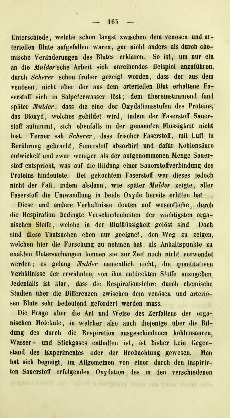 Unterschiede, welche schon längst zwischen dem venösen und ar- teriellen Blute aufgefallen waren, gar nicht anders als durch che- mische Veränderungen des Blutes erklären. So ist, um nur ein an die Mulder'sche Arbeit sich anreihendes Beispiel anzuführen, durch Scherer schon früher gezeigt worden, dass der aus dem venösen, nicht aber der aus dem arteriellen Blut erhaltene Fa- serstoff sich in Salpetervvasser löst; dem übereinstimmend fand später Miilder, dass die eine der Oxydationsstufen des Proteins, das Bioxyd, welches gebildet wird, indem der Faserstoff Sauer-? Stoff aufnimmt, sich ebenfalls in der genannten Flüssigkeit nicht löst. Ferner sah Scherer, dass frischer Faserstoff, mit Luft in Berührung gebracht, Sauerstoff absorbirt und dafür Kohlensäure entwickelt und zwar weniger als der aufgenommenen Menge Sauerr Stoff entspricht, was auf die Bildung einer Sauerstoffverbindung des Proteins hindeutete. Bei gekochtem Faserstoff war dieses jedoch nicht der Fall, indem alsdann, wie später Mulder zeigte, aller Faserstoff die Umwandlung in beide Oxyde bereits erlitten hat. Diese und andere Verhältnisse deuten auf wesentliche, durch die Respiration bedingte Verschiedenheiten der wichtigsten orga- nischen Stoffe, welche in der Blutflüssigkeit gelöst sind. Doch sind diese Thatsachen eben nur geeignet, den Weg zu zeigen, welchen hier die Forschung zu nehmen hat; als Anhaltspunkte zu exakten Untersuchungen können sie zur Zeit noch nicht verwendet werden; es gelang Mulder namentlich nicht, die quantitativen Verhältnisse der erwähnten, von ihm entdeckten Stoffe anzugeben Jedenfalls ist klar, dass die Respirationslehre durch chemische Studien über die Differenzen zwischen dem venösen und arteriö- sen Blute sehr bedeutend gefördert werden muss. Die Frage über die Art und Weise des Zerfallens der orga- nischen Moleküle, in welcher also auch diejenige über die Bil- dung des durch die Respiration ausgeschiedenen kohlensauren, Wasser- und Stickgases enthalten ist, ist bisher kein Gegen- stand des Experimentes oder der Beobachtung gewesen. Man hat sich begnügt, im Allgemeinen von einer durch den inspirir- ten Sauerstoff erfolgenden Oxydation des in den verschiedenen