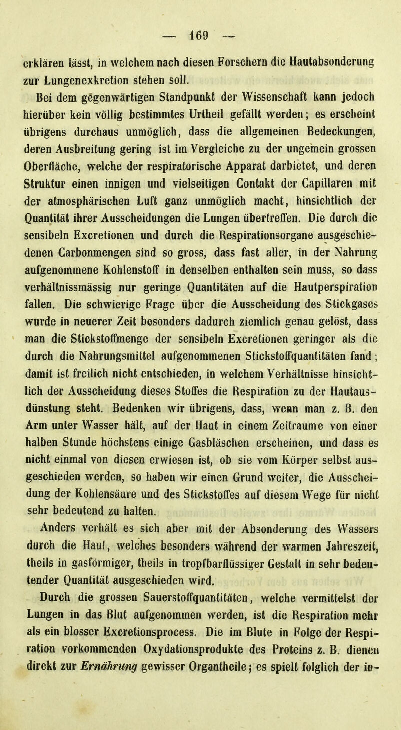 erklären lässt, in welchem nach diesen Forschern die Hautabsonderung zur Lungenexkretion stehen soll. Bei dem gegenwärtigen Standpunkt der Wissenschaft kann jedoch hierüber kein völlig bestimmtes Urtheil gefällt werden; es erscheint übrigens durchaus unmöglich, dass die allgemeinen Bedeckungen, deren Ausbreitung gering ist im Vergleiche zu der ungemein grossen Oberfläche, welche der respiratorische Apparat darbietet, und deren Struktur einen innigen und vielseitigen Contakt der Capillaren mit der atmosphärischen Luft ganz unmöglich macht, hinsichtlich der Quantität ihrer Ausscheidungen die Lungen übertreffen. Die durch die sensibeln Excretionen und durch die Respirationsorgane ausgeschie- denen Carbonmengen sind so gross, dass fast aller, in der Nahrung aufgenommene Kohlenstoff in denselben enthalten sein muss, so d«tss verhältnissmässig nur geringe Quantitäten auf die Hautperspiration fallen. Die schwierige Frage über die Ausscheidung des Stickgases wurde in neuerer Zeit besonders dadurch ziemlich genau gelöst, dass man die Stickstoffmenge der sensibeln Excretionen geringer als die durch die Nahrungsmittel aufgenommenen Stickstoffquantitäten fand ; damit ist freilich nicht entschieden, in welchem Verhältnisse hinsicht- lich der Ausscheidung dieses Stoffes die Respiration zu der Hautaus- dünstung steht. Bedenken wir übrigens, dass, wenn man z. B. den Arm unter Wasser hält, auf der Haut in einem Zeiträume von einer halben Stunde höchstens einige Gasbläschen erscheinen, und dass es nicht einmal von diesen erwiesen ist, ob sie vom Körper selbst aus- geschieden werden, so haben wir einen Grund weiter, die Ausschei- dung der Kohlensäure und des Stickstoffes auf diesem Wege für nicht sehr bedeutend zu halten. Anders verhält es sich aber mit der Absonderung des Wassers durch die Häuf, welches besonders während der warmen Jahreszeit, theils in gasförmiger, theils in tropfbarflüssiger Gestalt in sehr bedeu- tender Quantität ausgeschieden wird. Durch die grossen Sauerstoffquantitäten, welche vermittelst der Lungen in das Blut aufgenommen werden, ist die Respiration mehr als ein blosser Excretionsprocess. Die im Blute in Folge der Respi- ration vorkommenden Oxydationsprodukte des Proteins z. B. dienen direkt zur Ernährung gewisser Organtheilej es spielt folglich der i»-