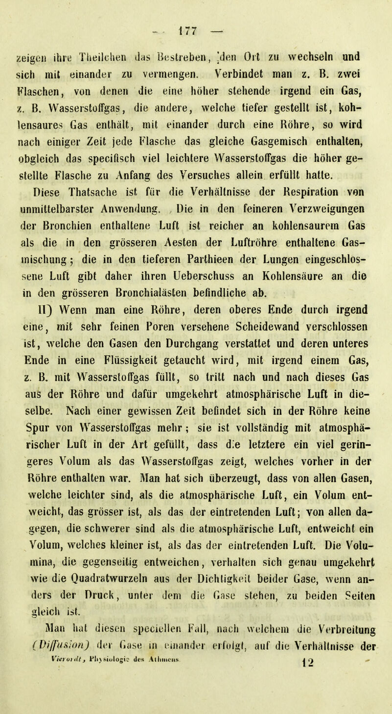 zeigen ihre Tiieilchen das Bestreben, Jden Ort zu wechseln und sich mit einander zu vermengen. Verbindet man z. B. zwei Flaschen, von denen die eine höher stehende irgend ein Gas, z. B. Wasserstoffgas, die andere, welche tiefer gestellt ist, koh- lensaures Gas enthält, mit einander durch eine Röhre, so wird nach einiger Zeit jede Flasche das gleiche Gasgemisch enthalten, obgleich das specifisch viel leichtere Wasserstoffgas die höher ge- stellte Flasche zu Anfang des Versuches allein erfüllt hatte. Diese Thatsache ist für die Verhältnisse der Respiration ven unmittelbarster Anwendung. Die in den feineren Verzweigungen der Bronchien enthaltene Luft ist reicher an kohlensaurem Gas als die in den grösseren Aesten der Luftröhre enthaltene Gas- mischung ; die in den tieferen Parthieen der Lungen eingeschlos- sene Luft gibt daher ihren Ueberschuss an Kohlensäure an die in den grösseren Bronchialästen befindliche ab. II) Wenn man eine Röhre, deren oberes Ende durch irgend eine, mit sehr feinen Poren versehene Scheidewand verschlossen ist, welche den Gasen den Durchgang verstatlet und deren unteres Ende in eine Flüssigkeit getaucht wird, mit irgend einem Gas, z. B. mit Wasserstoffgas füllt, so tritt nach und nach dieses Gas aus der Röhre und dafür umgekehrt atmosphärische Luft in die- selbe. Nach einer gewissen Zeit befindet sich in der Röhre keine Spur von Wasserstoffgas mehr; sie ist vollständig mit atmosphä- rischer Luft in der Art gefüllt, dass d.e letztere ein viel gerin- geres Volum als das Wasserstoffgas zeigt, welches vorher in der Röhre enthalten war. Man hat sich überzeugt, dass von allen Gasen, welche leichter sind, als die atmosphärische Luft, ein Volum ent- weicht, das grösser ist, als das der eintretenden Luft; von allen da- gegen, die schwerer sind als die atmosphärische Luft, entweicht ein Volum, welches kleiner ist, als das der eintretenden Luft. Die Volu- mina, die gegenseitig entweichen, verhalten sich genau umgekehrt wie die Quadratwurzeln aus der Dichtigkeit beider Gase, wenn an- ders der Druck, unter dem die Gase stehen, zu beiden Seiten gleicii ist. Man hat diesen speciellen Fall, nach welchem die Verbreitung (Diffusion) der Gase m einander erfolgt, auf die Verhältnisse der Vier01 dt, flij si(»logic des Atliiticiis j q ^