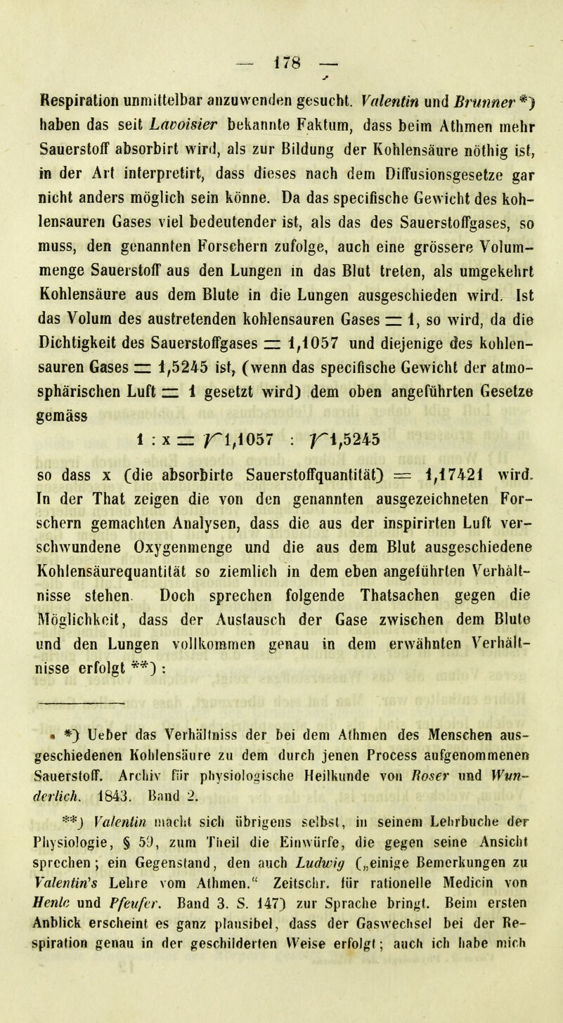 Respiration unmittelbar anzuwenden gesucht. Valentin und Brunner haben das seit Lavoisier bekannte Faktum, dass beim Athmen mehr Sauerstoff absorbirt wird, als zur Bildung der Kohlensäure nöthig ist, in der Art interpretirt, dass dieses nach dem DilFusionsgesetze gar nicht anders möglich sein könne. Da das specifische Gewicht des koh- lensauren Gases viel bedeutender ist, als das des Sauerstoffgases, so muss, den genannten Forsehern zufolge, auch eine grössere Volum- menge Sauerstoff aus den Lungen in das Blut treten, als umgekehrt Kohlensäure aus dem Blute in die Lungen ausgeschieden wird. Ist das Volum des austretenden kohlensauren Gases — 1, so wird, da die Dichtigkeit des Sauerstoffgases zz 1,1057 und diejenige des kohlen- sauren Gases zz 1,5245 ist^ (wenn das specifische Gewicht der atmo- sphärischen Luft zz 1 gesetzt wird) dem oben angeführten Gesetze gemäss 1 : X ~ 1^1,1057 : ^1,5245 so dass X (die absorbirte Sauerstoffquantität) ~ 1,17421 wird. In der That zeigen die von den genannten ausgezeichneten For- schern gemachten Analysen, dass die aus der inspirirten Luft ver- schwundene Oxygenmenge und die aus dem Blut ausgeschiedene Kohlensäurequantität so ziemlieh in dem eben angeführten Verhält- nisse stehen. Doch sprechen folgende Thatsachen gegen die Möglichkeit, dass der Auslausch der Gase zwischen dem Blute und den Lungen vollkommen genau in dem erwähnten Verhält- nisse erfolgt : • *) lieber das VerhäKniss der bei dem Aihmen des Menschen aus- geschiedenen Kohlensäure zu dem durch jenen Process aufgenommeneri Sauerstoff. Archiv für physiologische Heilkunde von Böser und Wun- derlich. 1843, Band 2. **J Valenlin maclit sich übrigens selbst, in seinem Lehrbuche der Physiologie, § 59, zum Theil die Einwürfe, die gegen seine Ansicht sprechen; ein Gegenstand, den auch Ludwig („einige Bemerkungen zu Valentinas Lehre vom Athmen. Zeitschr. für rationeile Medicin von Henlc und Pfeufer. Band 3. S. 147) zur Sprache bringt. Beim ersten Anblick erscheint es ganz plausibel, dass der Gaswechsel bei der Re- spiration genau in der geschilderten Weise erfolgt; auch ich habe mich