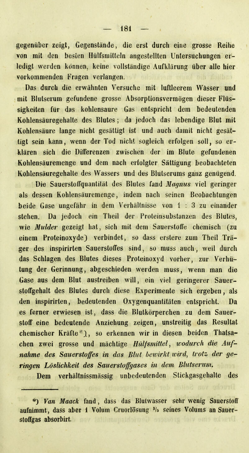 gegenüber zeigt, Gegenstände, die erst durch eine grosse Reihe i von mit den besten Hülfsmitleln angestellten Untersuchungen er- ledigt werden können, keine vollständige Aufklärung über alle hier vorkommenden Fragen verlangen. Das durch die erwähnten Versuche mit luftleerem Wässer und mit Blutserum gefundene grosse Absorptionsvermögen dieser Flüs- sigkeiten für das kohlensaure Gas entspricht dem bedeutenden Kohlensäuregehalte des Blutes; da jedoch das lebendige Blut mit Kohlensäure lange nicht gesättigt ist und auch damit nicht gesät- tigt sein kann, wenn der Tod nicht sogleich erfolgen soll, so er- klären sich die Differenzen zwischen der im Blute gefundenen Kohlensäuremenge und dem nach erfolgter Sättigung beobachteten Kohlensäuregehalte des Wassers und des Blutserums ganz genügend. Die Sauerstolfquantilät des Blutes fand Magnus viel geringer als dessen Kohlensäuremenge, indem nach seinen Beobachtungen beide Gase ungefähr in dem Verhältnisse von 1 : 3 zu einander stehen. Da jedoch ein Theil der Proteinsubstanzen des Blutes, wie Mulder gezeigt hat, sich mit dem Sauerstoffe chemisch (zu einem Proteinoxyde) verbindet, so dass erstere zum Theil Trä- ger des inspirirten Sauerstoffes sind, so muss auch, weil durch das Schlagen des Blutes dieses Proteinoxyd vorher, zur Verhü- tung der Gerinnung, abgeschieden werden muss, wenn man die Gase aus dem Blut austreiben will, ein viel geringerer Sauer- stoffgehalt des Blutes durch diese Experimente sich ergeben, als den inspirirten, bedeutenden Oxygenquantitäten entspricht. Da es ferner erwiesen ist, dass die Blutkörperchen zu dem Sauer- stoff eine bedeutende Anziehung zeigen, unstreitig das Resultat chemischer Kräfte*), so erkennen wir in diesen beiden Thatsa- chen zwei grosse und mächtige Hülfsmittel, wodurch die Auf- nahme des Sauerstoffes in das Blut bewirkt ivird, trotz der ge- ringen Löslichkeit des Sauerstoffgases in dem Blutserum. Dem verhältnissmässig unbedeutenden Stickgasgehalte des *) Van Maack fand, dass das Blulwasser sehr wenig SauerstofI' aufnimmt, dass aber 1 Volum Gruorlösung '/s seines Volums an Sauer= stoffgas absorbirt.