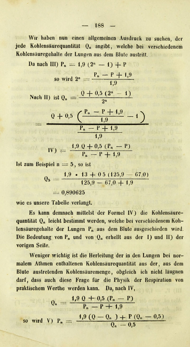 Wir haben nun einen allgemeinen Ausdruck zu suchen, der jede Kohlensäurequantität 0„ angibt, welche bei verschiedenem Kohlensäuregehalte der Lungen aus dem Blule austritt. Da nach III) P„ 1,9 C2 — 1) + P P„ — P + 1,9 so wird 2 — Nach II) ist Q„ 1,9 0 + 0,5 (2 - 1) P„ - P + 1,9 1,9 1,9 Q-f-0,5 CPn - P) P„ — P + 1,9 Ist zum Beispiel n = 5, so ist 1,9 > 13 4- 0 5 (125,9 - 67,0) ~ 125,9 — 67,0 + 1,9 0,890625 wie es unsere Tabelle verlangt. Es kann demnach mittelst der Formel IV) die Kohlensäure- quantität Q„ leicht bestimmt werden, welche bei verschiedenem Koh- lensäuregehalte der Lungen P„ aus dem Blute ausgeschieden wird. Die Bedeutung von P« und von 0„ erhellt aus der I) und II) der vorigen Seite. Weniger wichtig ist die Herleitung der in den Lungen bei nor- malem Athmen enthaltenen Kohlensäurequantität aus der, aus dem Blute austretenden Kohlensäuremenge, obgleich ich nicht läugnen darf, dass auch diese Frage für die Physik der Respiration von praktischem Werthe werden kann. Da, nach IV, 1,9 Q -h 0,5 (Pn - P) 0« Pn — P 4- 1,9 1,9 (0-On 3 4- P(On -0.5) so wird V) P„ = n