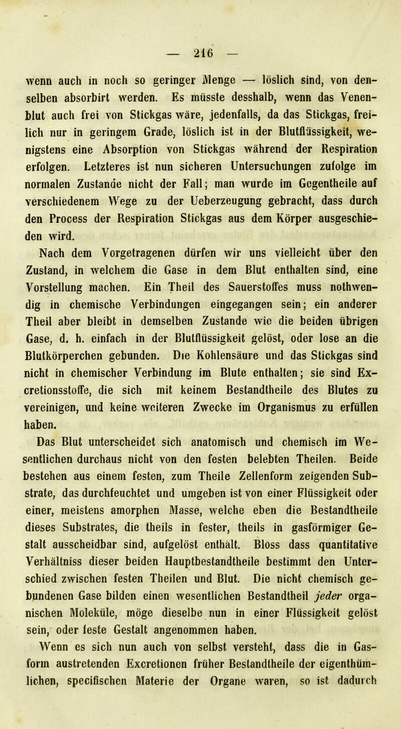 wenn auch in noch so geringer Menge — löslich sind, von den- selben absorbirt werden. Es müsste desshalb, wenn das Venen- blut auch frei von Stickgas wäre, jedenfalls, da das Stickgas, frei- lich nur in geringem Grade, löslich ist in der Blutflüssigkeit, we- nigstens eine Absorption von Stickgas während der Respiration erfolgen. Letzteres ist nun sicheren Untersuchungen zufolge im normalen Zustande nicht der Fall; man wurde im Gcgentheile auf verschiedenem Wege zu der Ueberzeugung gebracht, dass durch den Process der Respiration Stickgas aus dem Körper ausgeschie- den wird. Nach dem Vorgetragenen dürfen wir uns vielleicht über den Zustand, in welchem die Gase in dem Blut enthalten sind, eine Vorstellung machen. Ein Theil des Sauerstoffes muss nothwen- dig in chemische Verbindungen eingegangen sein; ein anderer Theil aber bleibt in demselben Zustande wie die beiden übrigen Gase, d, h. einfach in der Blutflüssigkeit gelöst, oder lose an die Blutkörperchen gebunden. Die Kohlensäure und das Stickgas sind nicht in chemischer Verbindung im Blute enthalten; sie sind Ex- cretionsstoffe, die sich mit keinem Bestandtheile des Blutes zu vereinigen, und keine weiteren Zwecke im Organismus zu erfüllen haben. Das Blut unterscheidet sich anatomisch und chemisch im We- sentlichen durchaus nicht von den festen belebten Theilen. Beide bestehen aus einem festen, zum Theile Zellenform zeigenden Sub- strate, das durchfeuchtet und umgeben ist von einer Flüssigkeit oder einer, meistens amorphen Masse, welche eben die Bestandtheile dieses Substrates, die theils in fester, theils in gasförmiger Ge- stalt ausscheidbar sind, aufgelöst enthält. Bloss dass quantitative Verhältniss dieser beiden Hauptbestandtheile bestimmt den Unter- schied zwischen festen Theilen und Blut. Die nicht chemisch ge- bundenen Gase bilden einen wesentlichen Bestandtheil jeder orga- nischen Moleküle, möge dieselbe nun in einer Flüssigkeit gelöst sein, oder feste Gestalt angenommen haben. Wenn es sich nun auch von selbst versteht, dass die in Gas- form austretenden Excretionen früher Bestandtheile der eigenthüm- lichen, specifischen Materie der Organe waren, so ist dadurch