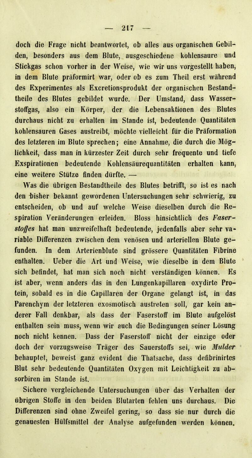 doch die Frage nicht beantwortet, ob alles aus organischen Gebil- den, besonders aus dem Blute, ausgeschiedene kohlensaure und Stickgas schon vorher in der Weise, wie wir uns vorgestellt haben, in dem Blute präformirt war, oder ob es zum Theil erst während des Experimentes als Excretionsprodukt der organischen Bestand- theile des Blutes gebildet wurde. Der Umstand, dass Wasser- stofFgas, also ein Körper, der die Lebensaktionen des Blutes durchaus nicht zu erhalten im Stande ist, bedeutende Quantitäten kohlensauren Gases austreibt, möchte vielleicht für die Präformation des letzteren im Blute sprechen; eine Annahme, die durch die Mög- lichkeit, dass man in kürzester Zeit durch sehr frequente und tiefe Exspirationen bedeutende Kohlensäurequantiläten erhalten kann, eine weitere Stütze finden dürfte. — Was die übrigen Bestandtheile des Blutes betrifft, so ist es nach den -bisher bekannt gewordenen Untersuchungen sehr schwierig, zu entscheiden, ob und auf welche Weise dieselben durch die Re- spiration Veränderungen erleiden. Bloss hinsichtlich des Faser- stoffes hat man unzweifelhaft bedeutende, jedenfalls aber sehr va- riable Differenzen zwischen dem venösen und arteriellen Blute ge- funden. In dem Arterienblute sind grössere Quantitäten Fibrine enthalten. Ueber die Art und Weise, wie dieselbe in dem Blute sich befindet, hat man sich noch nicht verständigen können. Es ist aber, wenn anders das in den Lungenkapillaren oxydirte Pro- tein, sobald es in die Gapillaren der Organe gelangt ist, in das Parenchym der letzteren exosmotisch austreten soll, gar kein an- derer Fall denkbar, als dass der Faserstoff im Blute aufgelöst enthalten sein muss, wenn wir auch die Bedingungen seiner Lösung noch nicht kennen. Dass der Faserstoff nicht der einzige oder doch der vorzugsweise Träger des Sauerstoffs sei, wie Mulder behauptet, beweist ganz evident die Thatsache, dass defibrinirtes Blut sehr bedeutende Quantitäten Oxygen mit Leichtigkeit zu ab- sorbiren im Stande ist. Sichere vergleichende Untersuchungen über das Verhalten der übrigen Stoffe in den beiden Blularten fehlen uns durchaus. Die Differenzen sind ohne Zweifel gering, so dass sie nur durch die genauesten Hülfsmittel der Analyse aufgefunden werden können.