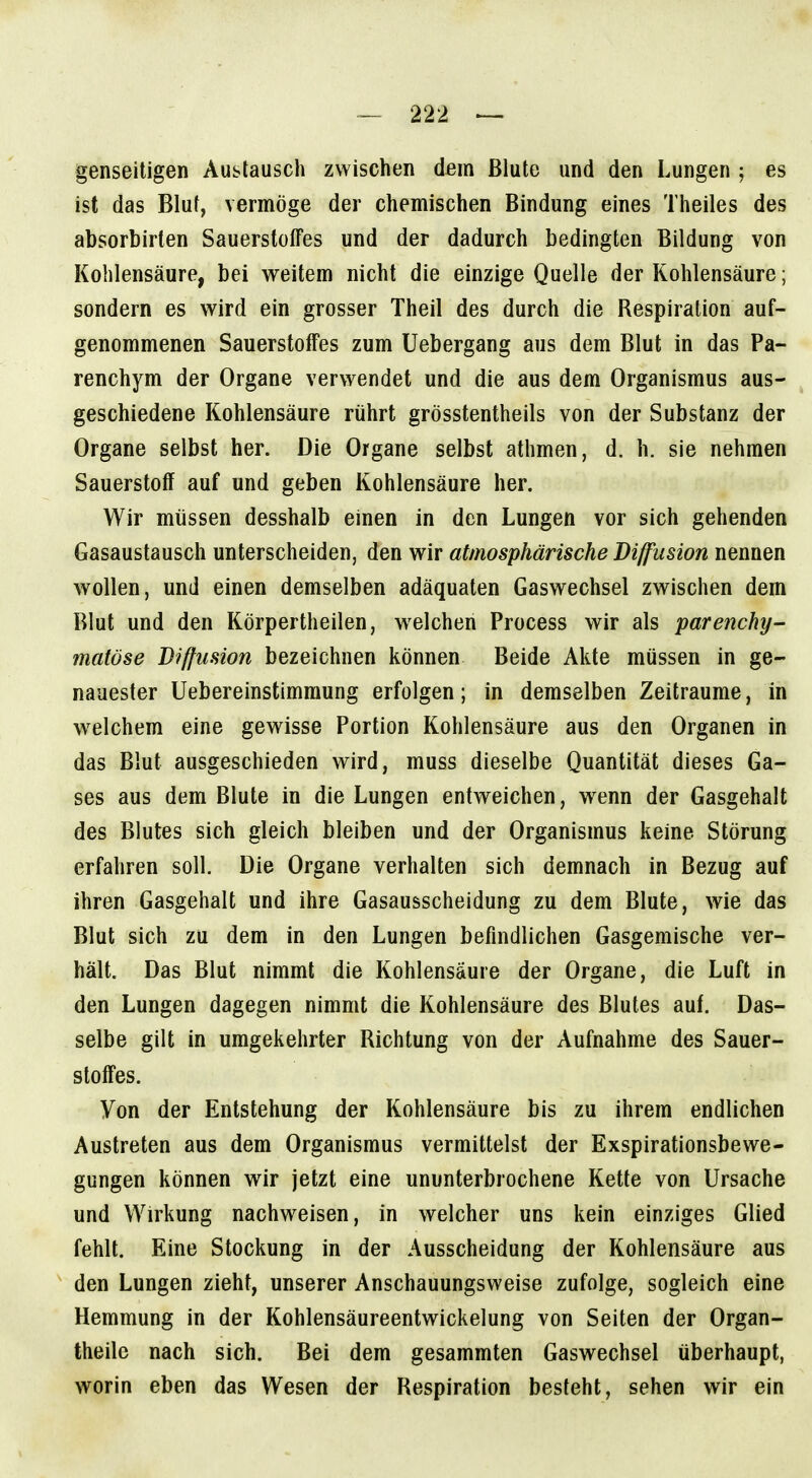 genseitigen Auslausch zwischen dem Blute und den Lungen ; es ist das Bluf, vermöge der chemischen Bindung eines Theiles des absorbirlen Sauerstoffes und der dadurch bedingten Bildung von Kohlensäure, bei v^^eitem nicht die einzige Quelle der Kohlensäure; sondern es wird ein grosser Theil des durch die Respiration auf- genommenen Sauerstoffes zum Uebergang aus dem Blut in das Pa- renchym der Organe verwendet und die aus dem Organismus aus- ^ geschiedene Kohlensäure rührt grösstentheils von der Substanz der Organe selbst her. Die Organe selbst athmen, d. h. sie nehmen Sauerstoff auf und geben Kohlensäure her. Wir müssen desshalb einen in den Lungen vor sich gehenden Gasaustausch unterscheiden, den wir atmosphärische Diffusion nennen wollen, und einen demselben adäquaten Gaswechsel zwischen dem Blut und den Körpertheilen, welchen Process wir als parenchy- matöse Diffusion bezeichnen können Beide Akte müssen in ge- nauester Uebereinstimmung erfolgen; in demselben Zeiträume, in welchem eine gewisse Portion Kohlensäure aus den Organen in das Blut ausgeschieden wird, muss dieselbe Quantität dieses Ga- ses aus dem Blute in die Lungen entweichen, wenn der Gasgehalt des Blutes sich gleich bleiben und der Organismus keine Störung erfahren soll. Die Organe verhalten sich demnach in Bezug auf ihren Gasgehalt und ihre Gasausscheidung zu dem Blute, wie das Blut sich zu dem in den Lungen befindlichen Gasgemische ver- hält. Das Blut nimmt die Kohlensäure der Organe, die Luft in den Lungen dagegen nimmt die Kohlensäure des Blutes auf. Das- selbe gilt in umgekehrter Richtung von der Aufnahme des Sauer- stoffes. Von der Entstehung der Kohlensäure bis zu ihrem endlichen Austreten aus dem Organismus vermittelst der Exspirationsbewe- gungen können wir jetzt eine ununterbrochene Kette von Ursache und Wirkung nachweisen, in welcher uns kein einziges Glied fehlt. Eine Stockung in der Ausscheidung der Kohlensäure aus den Lungen zieht, unserer Anschauungsweise zufolge, sogleich eine Hemmung in der Kohlensäureentwickelung von Seiten der Organ- theile nach sich. Bei dem gesammten Gaswechsel überhaupt, worin eben das Wesen der Respiration besteht, sehen wir ein