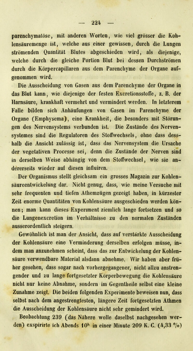 parenchymatöse, mit anderen Worten, wie viel grösser die Koh- lensäuremenge ist, welche aus einer gewissen, durch die Lungen strömenden Quantität Blutes abgeschieden wird, als diejenige, welche durch die gleiche Portion Blut bei dessen Durchströmen durch die Körpercapillaren aus dem Parenchyme der Organe auf- genommen wird. Die Ausscheidung von Gasen aus dem Parenchyme der Organe in das Blut kann, wie diejenige der festen ExcretionsstolFe, z. B. der Harnsäure, krankhaft vermehrt und vermindert werden. In letzterem Falle bilden sich Anhäufungen von Gasen im Parenchyme der Organe (Emphysema), eine Krankheit, die besonders mit Störun- gen des Nervensystems verbunden ist. Die Zustände des Nerven- systemes sind die Regulatoren des Stoffwechsels, ohne dass dess- halb die Ansicht zulässig ist, dass das Nervensystem die Ursache der vegetativen Processe sei, denn die Zustände der Nerven sind in derselben Weise abhängig von dem Stoffwechsel, wie sie an- dererseits wieder auf diesen influiren. Der Organismus stellt gleichsam ein grosses Magazin zur Kohlen- säureentwickelung dar. Nicht genug, dass, wie meine Versuche mit sehr frequenten und tiefen Alhemzügen gezeigt haben, in kürzester Zeit enorme Quantitäten von Kohlensäure ausgeschieden werden kön- nen ; man kann dieses Experiment ziemlich lange fortsetzen und so die Lungenexcretion im Verhältnisse zu den normalen Zuständen ausserordentlich steigern. Gewöhnlich ist man der Ansicht, dass auf verstärkte Ausscheidung der Kohlensäure eine Verminderung derselben erfolgen müsse, in- dem man anzunehmen scheint, dass das zur Entwicklung der Kohlen- säure verwendbare Material alsdann abnehme. Wir haben aber frü- her gesehen, dass sogar nach vorhergegangener, nicht allzu anstren- gender und zu lange fortgesetzter Körperbewegung die Kohlensäure nicht nur keine Abnahme, sondern im Gegentheile selbst eine kleine Zunahme zeigt. Die beiden folgenden Experimente beweisen nun, dass selbst nach dem angestrengtesten, längere Zeit fortgesetzten Athmen die Ausscheidung der Kohlensäure nicht sehr gemindert wird. Beobachtung 239 (das Nähere wolle daselbst nachgesehen wer- den) exspirirte ich Abends iO^ in einer Minute 209 K. C. (4,33 7o)