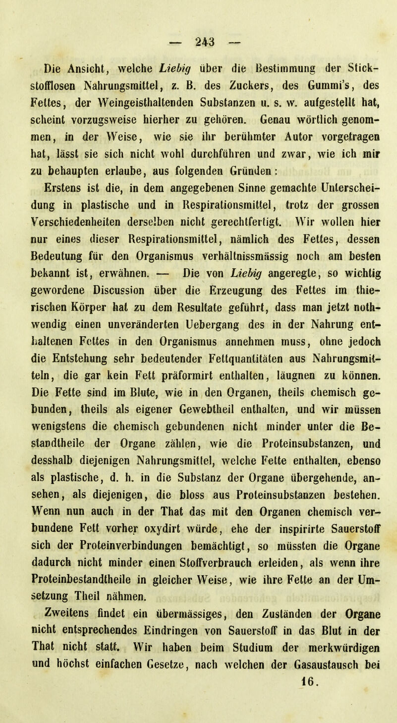 Die Ansicht, welche Liebig über die Bestimmung der Stick- stofflosen Nahrungsmittel, z. B. des Zuckers, des Gummi's, des Fettes, der Weingeisthaltenden Substanzen u. s. w. aufgestellt hat, scheint vorzugsweise hierher zu gehören. Genau wörtlich genom- men, in der Weise, wie sie ihr berühmter Autor vorgetragen hat, lässt sie sich nicht wohl durchführen und zwar, wie ich mir zu behaupten erlaube, aus folgenden Gründen : Erstens ist die, in dem angegebenen Sinne gemachte Unterschei- dung in plastische und in Respirationsmittel, trotz der grossen Verschiedenheiten derselben nicht gerechtfertigt. Wir wollen hier nur eines dieser Respirationsmittel, nämlich des Fettes, dessen Bedeutung für den Organismus verhältnissmässig noch am besten bekannt ist, erwähnen. — Die von Liebig angeregte, so wichtig gewordene Discussion über die Erzeugung des Fettes im thie- rischen Körper hat zu dem Resultate geführt, dass man jetzt noth- wendig einen unveränderten Uebergang des in der Nahrung ent- haltenen Fettes in den Organismus annehmen muss, ohne jedoch die Entstehung sehr bedeutender Fettquanlitäten aus Nahrungsmit- teln, die gar kein Fett präformirt enthalten, läugnen zu können. Die Fette sind im Blute, wie in den Organen, theils chemisch ge- bunden, theils als eigener Gewebtheil enthalten, und wir müssen wenigstens die chemisch gebundenen nicht minder unter die Be- standtheile der Organe zählen, wie die Proteinsubstanzen, und desshalb diejenigen Nahrungsmittel, welche Fette enthalten, ebenso als plastische, d. h, in die Substanz der Organe übergehende, an- sehen, als diejenigen, die bloss aus Proteinsubstanzen bestehen. Wenn nun auch in der That das mit den Organen chemisch ver- bundene Fett vorher oxydirt würde, ehe der inspirirte Sauerstoff sich der Proteinverbindungen bemächtigt, so müssten die Organe dadurch nicht minder einen Stoffverbrauch erleiden, als wenn ihre Proteinbestandtheile in gleicher Weise, wie ihre Fette an der Um- setzung Theil nähmen. Zweitens findet ein übermässiges, den Zuständen der Organe nicht entsprechendes Eindringen von Sauerstoff in das Blut in der That nicht statt. Wir haben beim Studium der merkwürdigen und höchst einfachen Gesetze, nach welchen der Gasaustausch bei 16.