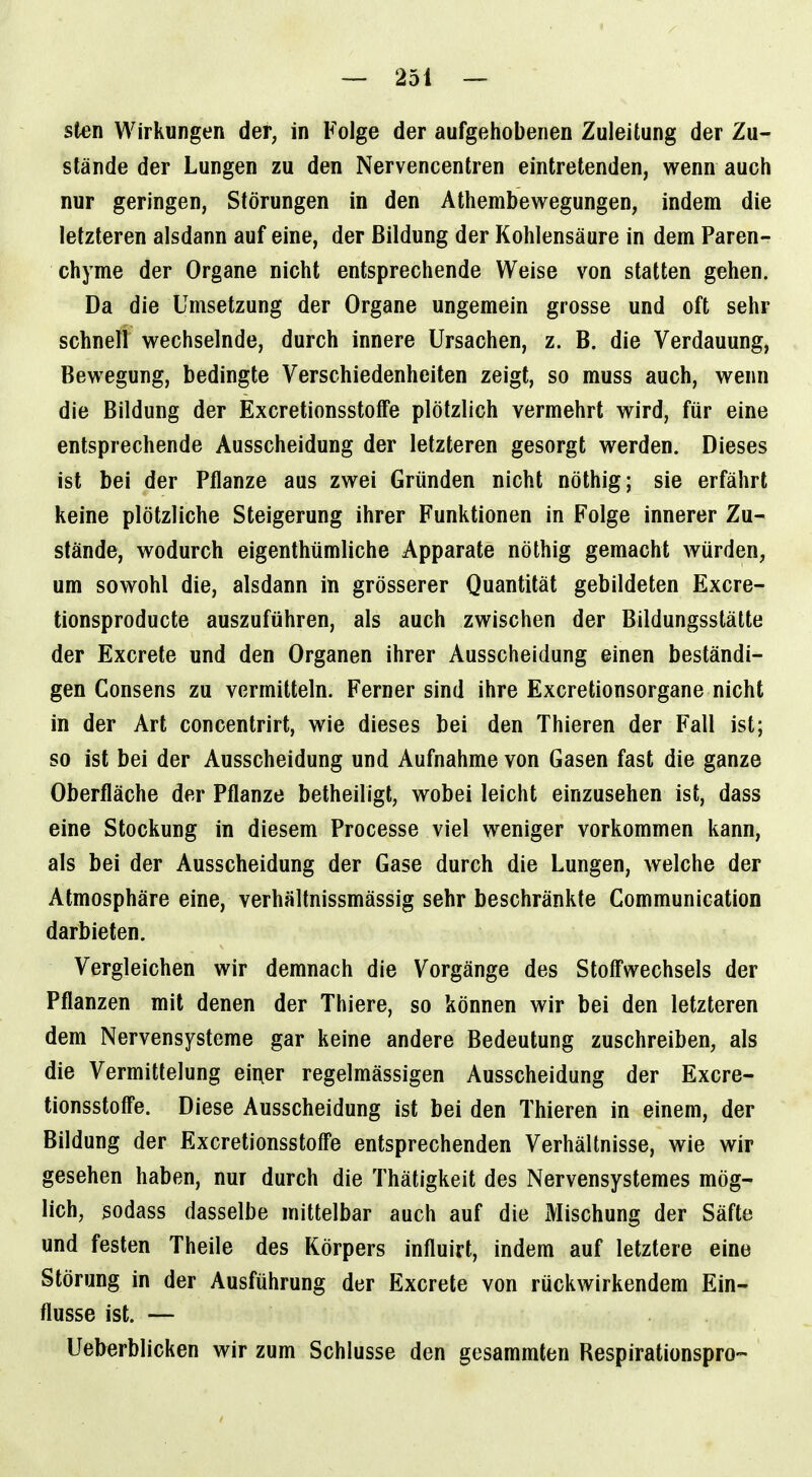 Sien Wirkungen der, in Folge der aufgehobenen Zuleitung der Zu- stände der Lungen zu den Nervencentren eintretenden, wenn auch nur geringen, Störungen in den Athembewegungen, indem die letzteren alsdann auf eine, der Bildung der Kohlensäure in dem Paren- chyme der Organe nicht entsprechende Weise von statten gehen. Da die Umsetzung der Organe ungemein grosse und oft sehr schnell wechselnde, durch innere Ursachen, z. B. die Verdauung, Bewegung, bedingte Verschiedenheiten zeigt, so muss auch, wenn die Bildung der ExcretionsstofTe plötzlich vermehrt wird, für eine entsprechende Ausscheidung der letzteren gesorgt werden. Dieses ist bei der Pflanze aus zwei Gründen nicht nöthig; sie erfährt keine plötzliche Steigerung ihrer Funktionen in Folge innerer Zu- stände, wodurch eigenthümliche Apparate nöthig gemacht würden, um sowohl die, alsdann in grösserer Quantität gebildeten Excre- tionsproducte auszuführen, als auch zwischen der Bildungsstätte der Excrete und den Organen ihrer Ausscheidung einen beständi- gen Consens zu vermitteln. Ferner sind ihre Excretionsorgane nicht in der Art concentrirt, wie dieses bei den Thieren der Fall ist; so ist bei der Ausscheidung und Aufnahme von Gasen fast die ganze Oberfläche der Pflanze betheiligt, wobei leicht einzusehen ist, dass eine Stockung in diesem Processe viel weniger vorkommen kann, als bei der Ausscheidung der Gase durch die Lungen, welche der Atmosphäre eine, verhältnissmässig sehr beschränkte Communication darbieten. Vergleichen wir demnach die Vorgänge des Stoff'wechsels der Pflanzen mit denen der Thiere, so können wir bei den letzteren dem Nervensysteme gar keine andere Bedeutung zuschreiben, als die Vermittelung eii\er regelmässigen Ausscheidung der Excre- tionsstoff'e. Diese Ausscheidung ist bei den Thieren in einem, der Bildung der Excretionsstoff'e entsprechenden Verhältnisse, wie wir gesehen haben, nur durch die Thäligkeit des Nervensystemes mög- lich, sodass dasselbe mittelbar auch auf die Mischung der Säfte und festen Theile des Körpers influirt, indem auf letztere eine Störung in der Ausführung der Excrete von rückwirkendem Ein- flüsse ist. — Ueberblicken wir zum Schlüsse den gesammten Respirationspro-