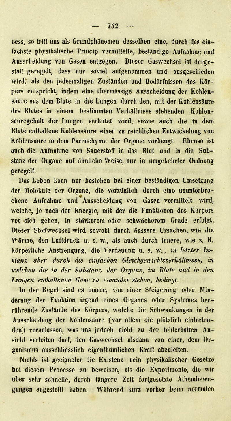 cess, so tritt uns als Grundphänomen desselben eine, durch das ein- fachste physikalische Princip vermittelte, beständige Aufnahme und Ausscheidung von Gasen entgegen. Dieser Gaswechsel ist derge- stalt geregelt, dass nur soviel aufgenommen und ausgeschieden wird, als den jedesmaligen Zuständen und Bedürfnissen des Kör- pers entspricht, indem eine übermässige Ausscheidung der Kohlen- säure aus dem Blute in die Lungen durch den, mit der Kohlensäure des Blutes in einem bestimmten Verhältnisse stehenden Kohlen- säuregehalt der Lungen verhütet wird, sowie auch die in dem Blute enthaltene Kohlensäure einer zu reichlichen Entwickelung von Kohlensäure in dem Parenchyme der Organe vorbeugt. Ebenso ist auch die Aufnahme von Sauerstoff in das Blut und in die Sub- stanz der Organe auf ähnliche Weise, nur in umgekehrter Ordnung geregelt. Das Leben kann nur bestehen bei einer beständigen Umsetzung der Moleküle der Organe, die vorzüglich durch eine ununterbro- chene Aufnahme und Ausscheidung von Gasen vermittelt wird, welche, je nach der Energie, mit der die Funktionen des Körpers vor sich gehen, in stärkerem oder schwächerem Grade erfolgt. Dieser Stoffwechsel wird sowohl durch äussere Ursachen, wie die Wärme, den Luftdruck u. s. w., als auch durch innere, wie z. B. körperliche Anstrengung, die Verdauung u. s. w., in letzter In- stanz aber durch die einfachen Gleichgewichtsverhältnisse, in welchen die in der Substanz der Organe, im Blute und in den Lungen enthaltenen Gase zu einander stehen, bedingt. In der Bogel sind es innere, von einer Steigerung oder Min- derung der Funktion irgend eines Organes oder Systemes her- rührende Zustände des Körpers, welche die Schwankungen in der Ausscheidung der Kohlensäure (vor allem die plötzlich eintreten- den) veranlassen, was uns jedoch nicht zu der fehlerhaften An- sicht verleiten darf, den Gaswechsel alsdann von einer, dem Or- ganismus ausschliesslich eigenthümlichen Kraft abzuleiten. Nichts ist geeigneter die Existenz rein physikalischer Gesetze bei diesem Processe zu beweisen, als die Experimente, die wir über sehr schnelle, durch längere Zeit fortgesetzte Athembewe- gungen angestellt haben. Während kurz vorher beim normalen