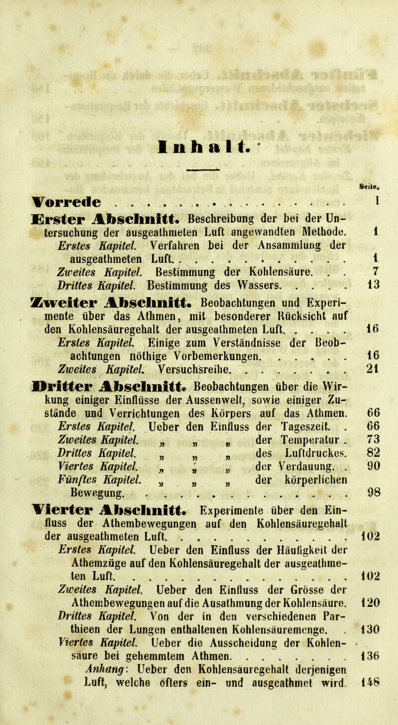 Inhalt Seite, Vorrede . . i £r!Ster Absclmitt« Beschreibung der bei der Un- tersuchung der ausgeathmelen Luft angewandten Methode. 1 Erstes Kapitel. Verfahren bei der Ansammlung der ausgeathmeten Luft , . . . . i Zweites Kapitel. Bestimmung der Kohlensäure. . . 7 Drittes Kapitel. Bestimmung des Wassers 13 Zweiter Abisehllitt« Beobachtungen und Experi- mente über das Athmen, mit besonderer Rücksicht auf den Kohlensäuregehalt der ausgeathmeten Luft 16 Erstes Kapitel. Einige zum Verständnisse der Beob- achtungen nölhige Vorbemerkungen 16 Zweites Kapitel. Versuchsreihe 21 Dritter Abseimitte Beobachtungen über die Wir- kung einiger Einflüsse der Aussenwelt, sowie einiger Zu- stände und Verrichtungen des Körpers auf das Athmen. 66 Erstes Kapitel. Ueber den Einfluss der Tageszeit. . 66 Zweites Kapitel. f) v %> Temperatur . 73 Drittes Kapitel. „ „ „ des Luftdruckes. 82 Viertes Kapitel. » « der Verdauung. . 90 Fünftes Kapitel. „ „ „ der körperlichen Bewegung. 98 Vierter Abselinitt« Experimente über den Ein- fluss der Athembewegungen auf den Kohlensäuregehalt der ausgeathmeten Luft 102 Erstes Kapitel. Ueber den Einfluss der Häufigkeit der Athemzüge auf den Kohlensäuregehalt der ausgeathme- ten Luft 102 Zweites Kapitel Ueber den Einfluss der Grösse der Athembewegungen auf die Ausathmung der Kohlensäure. 120 Drittes Kapitel. Von der in den verschiedenen Par- thieen der Lungen enthaltenen Kohlensäuremonge. 130 Viertes Kapitel. Ueber die Ausscheidung der Kohlen- • säure bei gehemmtem Athmen 136 Anhang: Ueber den Kohlensäuiegehalt derjenigen Luft, welche öfters ein- und ausgeathmet wird. 148