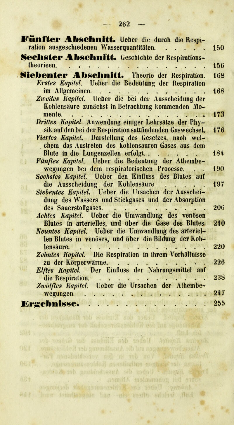 Fünflei* Absclmltt. Ueber die durch die Respi- ration ausgeschiedenen Wasserquantitäten 150 Sechster Abschnitt» Geschichte der Respirations- theorieen 156 j^iebenter Abselmitt« Theorie der Respiration. 168 Erstes Kapitel. Ueber die Bedeutung der Respiration im Allgemeinen 168 Zweites Kapitel. Ueber die bei der Ausscheidung der Kohlensäure zunächst in Betrachtung kommenden Mo- mente 173 Drittes Kapitel. Anwendung einiger Lehrsätze der Phy- sik auf den bei der Respiration sattfindenden Gaswechsel, 176 Viertes Kapitel Darstellung des Gesetzes, nach wel- chem das Austreten des kohlensauren Gases aus dem Blute in die Lungenzellen erfolgt. ...... 184 Fünftes Kapitel. Ueber die Bedeutung der Athembe- wegungen bei dem respiratorischen Processe. . . 190 Sechstes Kapitel. Ueber den Einfluss des Blutes auf die Ausscheidung der Kohlensäure 197 Siebentes Kapitel. Ueber die Ursachen der Ausschei- dung des Wassers und Stickgases und der Absorption des Sauerstoffgases . 206 Achtes Kapitel. Ueber die Umwandlung des venösen Blutes in arterielles, und über die Gase des Blutes. 210 Neuntes Kapitel. Ueber die Umwandlung des arteriel- len Blutes in venöses, und über die Bildung der Koh- lensäure 220 Zehntes Kapitel. Die Respiration in ihrem Verhältnisse zu der Körperwärme 226 Eißes Kapitel Der Einfluss der iNahrungsmittel auf die Respiration 238 Zwölftes Kapitel. Ueber die Ursachen der Athembe- wegungen 247 Krgebiiiisse 255