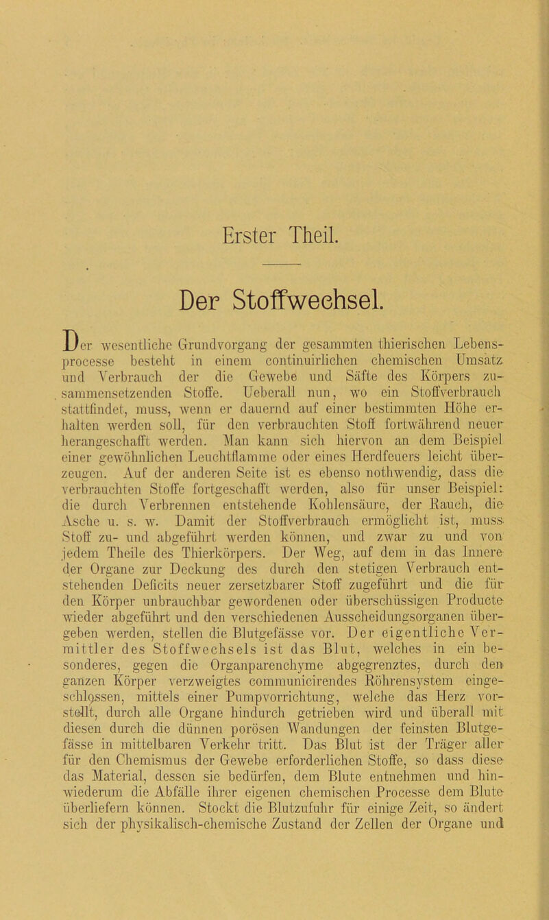 Erster Theil. Der Stoffweehsel. Der wesentliche Grundvargang der gesammten thierischen Lebens- processe besteht in einem continuirlichen chemischen Umsatz und Verbrauch der die Gewebe und Säfte des Körpers zu- sammensetzenden Stoffe. Ueberall nun, wo ein Stoffverbrauch stattfindet, muss, wenn er dauernd auf einer bestimmten Höhe er- halten werden soll, für den verbrauchten Stoff fortwährend neuer herangeschafft werden. Man kann sich hiervon an dem Beispiel einer gewöhnlichen Leuchtflamme oder eines Herdfeuers leicht über- zeugen. Auf der anderen Seite ist es ebenso nothwendig, dass die verbrauchten Stoffe fortgeschafft werden, also für unser Beispiel:, die durch Verbrennen entstehende Kohlensäure, der Rauch, die Asche u. s. w. Damit der Stoffverbrauch ermöglicht ist, muss- Stoff zu- und abgeführt werden können, und zwar zu und von jedem Theile des Thierkörpers. Der Weg, auf dem in das Innere der Organe zur Deckung des durch den stetigen Verbrauch ent- stehenden Deficits neuer zersetzbarer Stoff zugeführt und die für den Körper unbrauchbar gewordenen oder überschüssigen Producte wieder abgeführt und den verschiedenen Ausscheidungsorganen über- geben werden, stellen die Blutgefässe vor. Der eigentliche Ver- mittler des Stoffwechsels ist das Blut, welches in ein be- sonderes, gegen die Organparenchyme abgegrenztes, durch den ganzen Körper verzweigtes communicirendes Röhrensystem einge- schossen, mittels einer Pumpvorrichtung, welche das Herz vor- stellt, durch alle Organe hindurch getrieben wird und überall mit diesen durch die dünnen porösen Wandungen der feinsten Blutge- fässe in mittelbaren Verkehr tritt. Das Blut ist der Träger aller für den Chemismus der Gewebe erforderlichen Stoffe, so dass diese das Material, dessen sie bedürfen, dem Blute entnehmen und hin- wiederum die Abfälle ihrer eigenen chemischen Processe dem Blute überliefern können. Stockt die Blutzufuhr für einige Zeit, so ändert sich der physikalisch-chemische Zustand der Zellen der Organe und