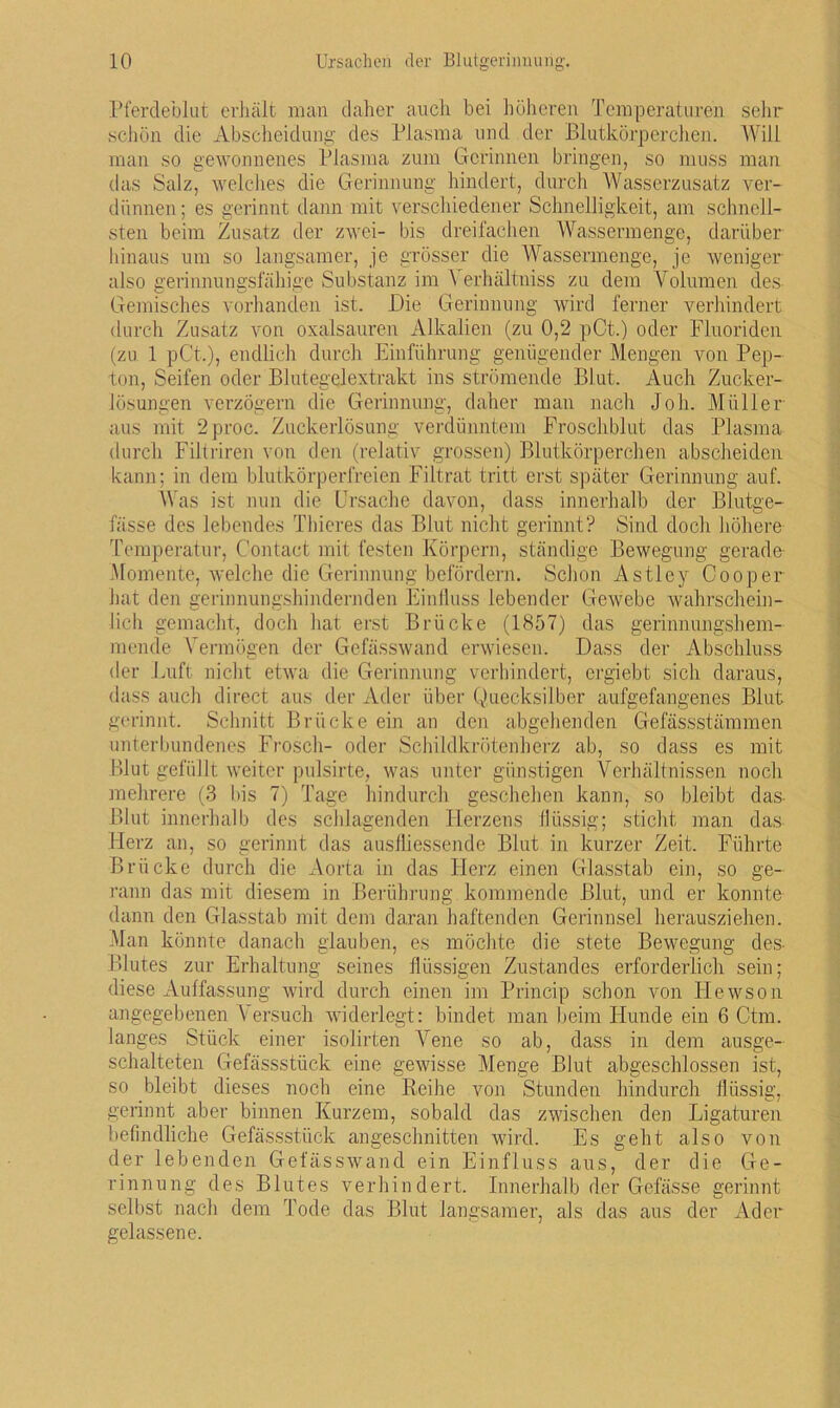 Pferdeblut erhält man daher auch bei höheren Temperaturen sehr schön die Abscheidung des Plasma und der Blutkörperchen. Will man so gewonnenes Plasma zum Gerinnen bringen, so muss man das Salz, welches die Gerinnung hindert, durch Wasserzusatz ver- dünnen; es gerinnt dann mit verschiedener Schnelligkeit, am schnell- sten beim Zusatz der zwei- bis dreifachen Wassermenge, darüber hinaus um so langsamer, je grösser die Wassermenge, je weniger also gerinnungsfähige Substanz im Yerhällniss zu dem Volumen des Gemisches vorhanden ist. Die Gerinnung wird ferner verhindert durch Zusatz von oxalsauren Alkalien (zu 0,2 pCt.) oder Fluoriden (zu 1 pCt.), endlich durch Einführung genügender Mengen von Pep- ton, Seifen oder Blutegelextrakt ins strömende Blut,. Auch Zucker- lösungen verzögern die Gerinnung, daher man nach Joh. Müller aus mit 2proc. Zuckerlösung verdünntem Froschblut das Plasma durch Filtriren von den (relativ grossen) Blutkörperchen abscheiden kann; in dem blutkörperfreien Filtrat tritt erst später Gerinnung auf. Was ist nun die Ursache davon, dass innerhalb der Blutge- fässe des lebendes Thieres das Blut nicht gerinnt? Sind doch höhere Temperatur, Contact mit festen Körpern, ständige Bewegung gerade- Momente, welche die Gerinnung befördern. Schon Astley Cooper hat den gerinnungshindernden Einfluss lebender Gewebe wahrschein- lich gemacht, doch hat erst Brücke (1857) das gerinnungshem- mende Vermögen der Gefässwand erwiesen. Dass der Abschluss der Luft nicht etwa die Gerinnung verhindert, ergiebt sich daraus, dass auch direct aus der Ader über Quecksilber aufgefangenes Blut gerinnt. Schnitt Brücke ein an den abgehenden Gefässstämmen unterbundenes Frosch- oder Schildkrötenherz ab, so dass es mit Blut gefüllt weiter pulsirte, was unter günstigen Verhältnissen noch mehrere (3 bis 7) Tage hindurch geschehen kann, so bleibt das Blut innerhalb des schlagenden Herzens flüssig; sticht man das Herz an, so gerinnt das ausfliessende Blut in kurzer Zeit. Führte Brücke durch die Aorta in das Herz einen Glasstab ein, so ge- rann das mit diesem in Berührung kommende Blut, und er konnte dann den Glasstab mit dem daran haftenden Gerinnsel herausziehen. Man könnte danach glauben, es möchte die stete Bewegung des Blutes zur Erhaltung seines flüssigen Zustandes erforderlich sein; diese Auffassung wird durch einen im Princip schon von Hewson angegebenen Versuch widerlegt: bindet man beim Hunde ein 6 Ctm. langes Stück einer isolirten Vene so ab, dass in dem ausge- schalteten Gefässstück eine gewisse Menge Blut abgeschlossen ist, so bleibt dieses noch eine Reihe von Stunden hindurch flüssig, gerinnt aber binnen Kurzem, sobald das zwischen den Ligaturen befindliche Gefässstück angeschnitten wird. Es geht also von der lebenden Gefässwand ein Einfluss aus, der die Ge- rinnung des Blutes verhindert. Innerhalb der Gefässe gerinnt selbst nach dem Tode das Blut langsamer, als das aus der Ader gelassene.
