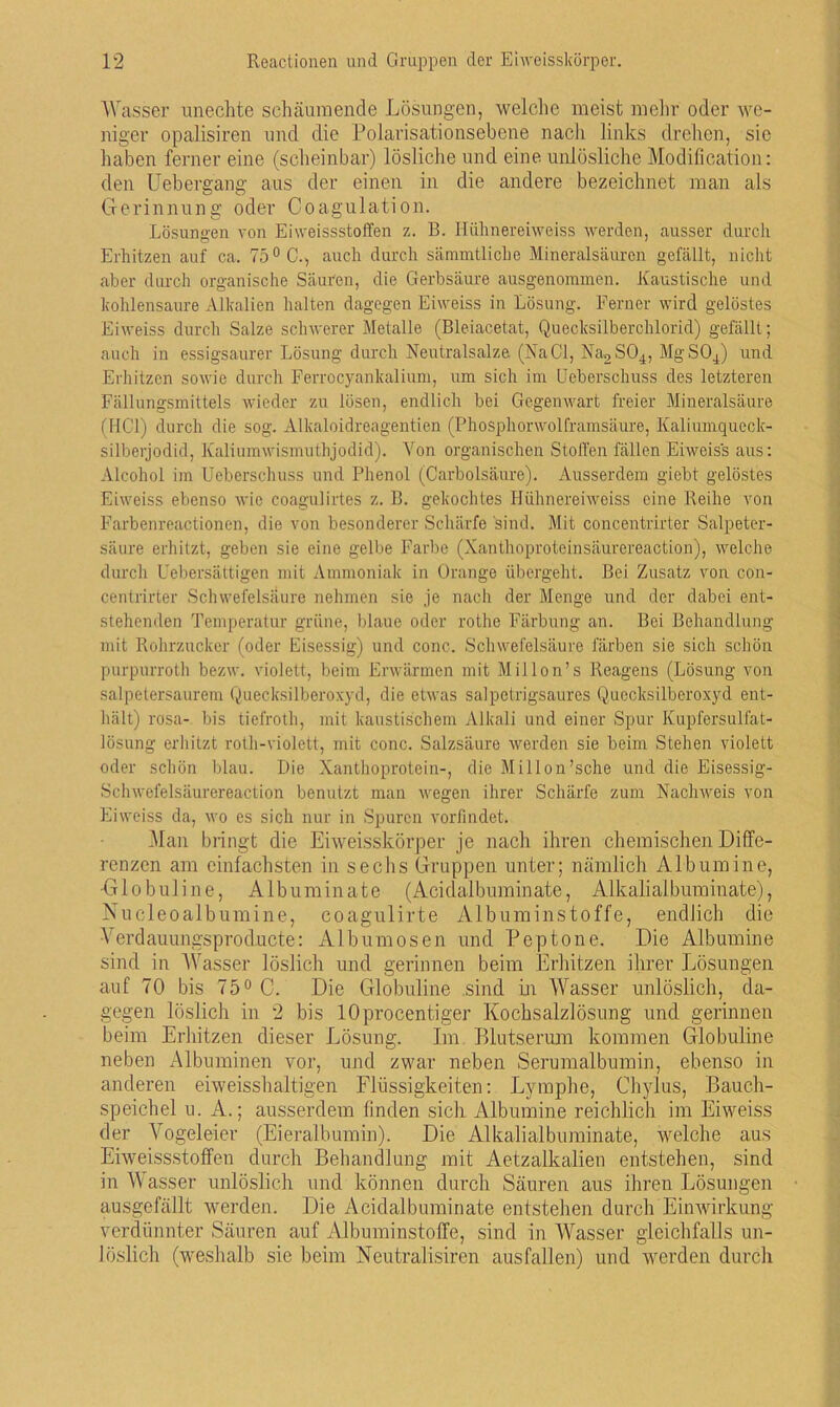 Wasser unechte schäumende Lösungen, welche meist mehr oder we- niger opalisiren und die Polarisationsebene nach links drehen, sie haben ferner eine (scheinbar) lösliche und eine unlösliche Modification: den Uebergang aus der einen in die andere bezeichnet man als Gerinnung oder Coagulation. Lösungen von Ei weissstoffen z. B. Hühnereiweiss werden, ausser durch Erhitzen auf ca. 75° C., auch durch sämmtliche Mineralsäuren gefällt, nicht aber durch organische Säuren, die Gerbsäure ausgenommen. Kaustische und kohlensaure Alkalien halten dagegen Eiweiss in Lösung. Ferner wird gelöstes Eiweiss durch Salze schwerer Metalle (Bleiacetat, Quecksilberchlorid) gefällt; auch in essigsaurer Lösung durch Neutralsalze (NaCI, Na2S04, MgS04) und Erhitzen sowie durch Ferrocyankalium, um sich im Ueberschuss des letzteren Fällungsmittels wieder zu lösen, endlich bei Gegenwart freier Mineralsäure (HCl) durch die sog. Alkaloidreagentien (Phosphorwolframsäure, Kaliumqueck- silberjodid, Kaliumwismuthjodid). Von organischen Stoffen fällen Eiweiss aus: Alcohol im Ueberschuss und Phenol (Carbolsäure). Ausserdem giebt gelöstes Eiweiss ebenso wie coagulirtes z. B. gekochtes Hühnereiweiss eine Reihe von Farbenreactioncn, die von besonderer Schärfe sind. Mit concentrirter Salpeter- säure erhitzt, geben sie eine gelbe Farbe (Xanthoproteinsäurereaction), welche durch Uebersättigen mit Ammoniak in Orange übergeht. Bei Zusatz von con- centrirter Schwefelsäure nehmen sie je nach der Menge und der dabei ent- stehenden Temperatur grüne, blaue oder rothe Färbung an. Bei Behandlung mit Rohrzucker (oder Eisessig) und conc. Schwefelsäure färben sie sich schön purpurroth bezw. violett, beim Erwärmen mit Mil Ion’s Reagens (Lösung von salpetersaurem Quecksilberoxyd, die etwas salpetrigsaures Quecksilberoxyd ent- hält) rosa- bis tiefroth, mit kaustischem Alkali und einer Spur Kupfersulfat- lösung erhitzt roth-violett, mit conc. Salzsäure werden sie beim Stehen violett oder schön blau. Die Xanthoprotein-, die Millon’sche und die Eisessig- Schwefelsäurereaction benutzt man wegen ihrer Schärfe zum Nachweis von Eiweiss da, wo es sich nur in Spuren vorfindet. Man bringt die Eiweisskörper je nach ihren chemischen Diffe- renzen am einfachsten in sechs Gruppen unter; nämlich Albumine, Globuline, Albuminate (Acidalbuminate, Alkalialbuminate), Nueleoalbugmine, coagulirte Albuminstoffe, endlich die Verdauungsproducte: Albumosen und Peptone. Die Albumine sind in Wasser löslich und gerinnen beim Erhitzen ihrer Lösungen auf 70 bis 75° C. Die Globuline sind in Wasser unlöslich, da- gegen löslich in 2 bis lOprocentiger Kochsalzlösung und gerinnen beim Erhitzen dieser Lösung. Im Blutserum kommen Globuline neben Albuminen vor, und zwar neben Serumalbumin, ebenso in anderen eiweisshaltigen Flüssigkeiten: Lymphe, Chylus, Bauch- speichel u. A.; ausserdem finden sich Albumine reichlich im Eiweiss der Vogeleier (Eieralbumin). Die Alkalialbuminate, welche aus Eiweissstoffen durch Behandlung mit Aetzalkalien entstehen, sind in Wasser unlöslich und können durch Säuren aus ihren Lösungen ausgefällt werden. Die Acidalbuminate entstehen durch Einwirkung verdünnter Säuren auf Albuminstoffe, sind in Wasser gleichfalls un- löslich (weshalb sie beim Neutralismen aus fallen) und werden durch