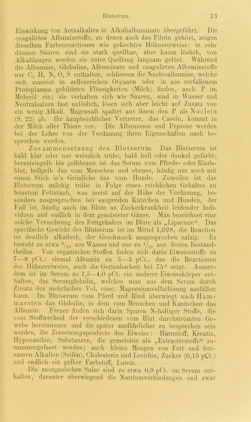 Einwirkung von Aetzalkalien in Alkalialbuminate übergefiilirt. Die coagulirten Albuminstoffe, zu denen auch das Fibrin gehört, zeigen dieselben Farbenreactionen wie gekochtes Hiihnereiweiss; in sehr dünnen Säuren sind sie stark quellbar, aber kaum löslich, von Alkalilaugen werden sie unter Quellung langsam gelöst. Während die Albumine, Globuline, Albuminate und coagulirten Albuminstoffe nur C, H, N, 0, S enthalten, schliessen die Nucleoalbumine, welche sich zumeist in zellenreichen Organen oder in aus zerfallenem Protoplasma gebildeten Flüssigkeiten (Milch) finden, auch P im Molecül ein; sie verhalten sich wie Säuren, sind in Wasser und Neutralsalzen fast unlöslich, lösen sich aber leicht auf Zusatz von ein wenig Alkali. Magensaft spaltet aus ihnen den P als Nu dein (S. 22) ab. Ihr hauptsächlicher Vertreter, das Casein, kommt in der Milch aller Thiere vor. Die Albumosen und Peptone werden bei der Lehre von der Verdauung ihren Eigenschaften nach be- sprochen werden. Zusammensetzung des Blutserum. Das Blutserum ist bald klar oder nur weisslich trübe, bald hell oder dunkel gefärbt; bernsteingelb bis gelbbraun ist das Serum vom Pferde- oder Rinds- blut, hellgelb das vom Menschen und ebenso, häufig nur noch mit einem Stich in’s Grünliche das vom Hunde. Zuweilen ist das Blutserum milchig trübe in Folge eines reichlichen Gehaltes an feinstem Fettstaub, was meist auf der Höhe der Verdauung, be- sonders ausgesprochen bei saugenden Kätzchen und Hunden, der Fall ist, häufig auch im Blute an Zuckerkrankheit leidender Indi- viduen und endlich in dem gemästeter Gänse. Man bezeichnet eine solche Vermehrung des Fettgehaltes im Blute als „Lipaemie“. Das specifischc Gewicht des Blutserum ist im Mittel 1,028, die Reaction ist deutlich alkalisch, der Geschmack ausgesprochen salzig. Es besteht zu etwa 9/io aiis Wasser und nur zu Qio aus festen Bestand- theilen. Von organischen Stoffen finden sich darin Eiweissstoffe zu 7—8 pCt.; einmal Albumin zu 3—5 pCt., das die Reactionen des Hiihnereiweiss, auch die Gerinnbarkeit bei 75° zeigt. Ausser- dem ist im Serum zu 1,5—4,0 pCt. ein anderer Eiweisskörper ent- halten, das Serumglobulin, welches man aus dem Serum durch Zusatz des mehrfachen Vol. conc. Magnesiumsulfatlösung ausfällen kann. Im Blutserum vom Pferd und Rind überwiegt nach Ham- marsten das Globulin, in dem vom Menschen und Kaninchen das Albumin. Ferner finden sich darin Spuren N-haltiger Stoffe, die vom Stoffwechsel der verschiedenen vom Blut durchströmten Ge- webe herstammen und die später ausführlicher zu besprechen sein werden, die Zersetzungsproducte des Eiweiss : Harnstoff, Kreatin, Hypoxanthin, Substanzen, die gemeinhin als. „Extractivstoffe“ zu- sammengefasst werden; auch kleine Mengen von Fett und fett- sauren Alkalien (Seifen), Cholesterin und Lecithin, Zucker (0,15 pCt.) und endlich ein gelber Farbstoff, Lutein. Die anorganischen Salze sind zu etwa 0,9 pCt. im Serum ent- halten, darunter überwiegend die Natriumverbindungen und zwar