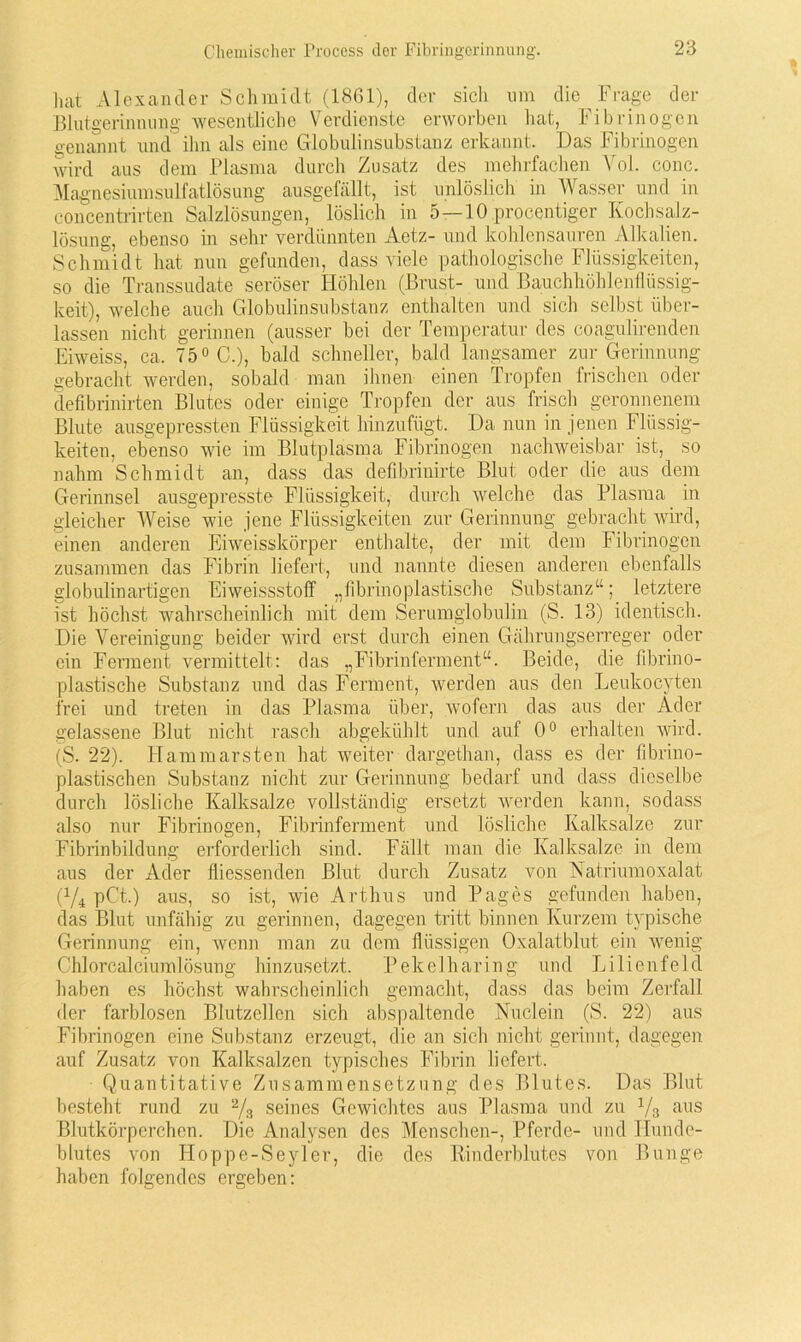 hat Alexander Schmidt (1861), der sich um die Frage der Blutgerinnung wesentliche Verdienste erworben hat, Fibrinogen genannt und ihn als eine Globulinsubstanz erkannt. Das Fibrinogen Avird aus dem Plasma durch Zusatz des mehrfachen Vol. conc. Magnesiumsulfatlösung ausgefällt, ist unlöslich in Wasser und in concentrirten Salzlösungen, löslich in 5—10 procentiger Kochsalz- lösung, ebenso in sehr verdünnten Aetz- und kohlensauren Alkalien. Schmidt hat nun gefunden, dass viele pathologische Flüssigkeiten, so die Transsudate seröser Höhlen (Brust- und Bauchhöhlenflüssig- keit), welche auch Globulinsubstanz enthalten und sich selbst über- lassen nicht gerinnen (ausser bei der Temperatur des coagulirenden Eiweiss, ca. 75° G.), bald schneller, bald langsamer zur Gerinnung gebracht werden, sobald man ihnen einen Tropfen frischen oder defibrinirten Blutes oder einige Tropfen der aus frisch geronnenem Blute ausgepressten Flüssigkeit hinzufügt. Da nun in jenen Flüssig- keiten, ebenso wie im Blutplasma Fibrinogen nachweisbar ist, so nahm Schmidt an, dass das defibrinirte Blut oder die aus dem Gerinnsel ausgepresste Flüssigkeit, durch welche das Plasma in gleicher Weise wie jene Flüssigkeiten zur Gerinnung gebracht Avird, einen anderen Eiweisskörper enthalte, der mit dem Fibrinogen zusammen das Fibrin liefert, und nannte diesen anderen ebenfalls globulinartigen Eiweissstoff „fibrinoplastische Substanz“; letztere ist höchst wahrscheinlich mit dem Serumglobulin (S. 13) identisch. Die Vereinigung beider wird erst durch einen Gährungserreger oder ein Ferment vermittelt: das „Fibrinferment“. Beide, die fibrino- plastische Substanz und das Ferment, werden aus den Leukocyten frei und treten in das Plasma über, wofern das aus der Ader gelassene Blut nicht rasch abgekühlt und auf 0° erhalten wird. (S. 22). Hammarsten hat weiter dargethan, dass es der fibrino- plastischen Substanz nicht zur Gerinnung bedarf und dass dieselbe durch lösliche Kalksalze vollständig ersetzt werden kann, sodass also nur Fibrinogen, Fibrinferment und lösliche Kalksalze zur Fibrinbildung erforderlich sind. Fällt man die Kalksalze in dem aus der Ader fliessenden Blut durch Zusatz von Natriumoxalat (1/4 pC't.) aus, so ist, wie Arthus und Pages gefunden haben, das Blut unfähig zu gerinnen, dagegen tritt binnen Kurzem typische Gerinnung ein, wenn man zu dem flüssigen Oxalatblut ein wenig Chlorcalciumlösung hinzusetzt. Pekelharing und Lilienfeld haben es höchst wahrscheinlich gemacht, dass das beim Zerfall der farblosen Blutzöllen sich abspaltende Nuclein (S. 22) aus Fibrinogen eine Substanz erzeugt, die an sich nicht gerinnt, dagegen auf Zusatz von Kalksalzen typisches Fibrin liefert. Quantitative Zusammensetzung des Blutes. Das Blut besteht rund zu 2/3 seines Gewichtes aus Plasma und zu y3 aus Blutkörperchen. Die Analysen des Menschen-, Pferde- und Hunde- blutes von Hoppe-Seyler, die des Rindcrblutcs von Bunge haben folgendes ergeben: