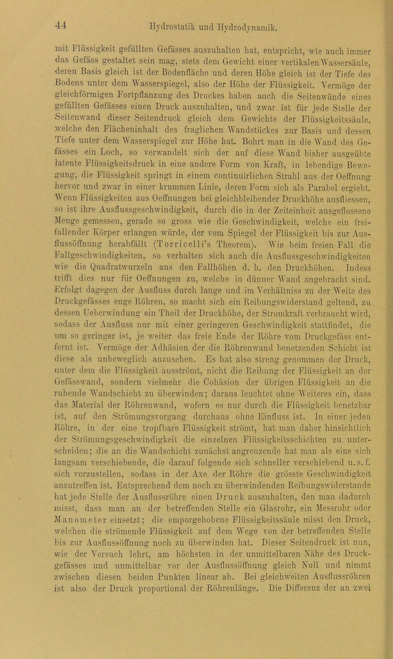 Hydrostatik und Hydrodynamik. mit Flüssigkeit gefüllten Gefiisses auszuhalten hat, entspricht, wie auch immer das Gelass gestaltet sein mag, stets dem Gewicht einer vertikalenWassersäule, ■deren Basis gleich ist der Bodenflächo und deren Höhe gleich ist der Tiefe des Bodens unter dem Wasserspiegel, also der Höhe der Flüssigkeit. Vermöge der gleichförmigen Fortpflanzung des Druckes haben auch die Seitenwände eines gefüllten Gefässes einen Druck auszuhalten, und zwar ist für jede Stelle der Seitenwand dieser Seitendruck gleich dem Gewichte der Flüssigkeitssäule, welche den Flächeninhalt des fraglichen Wandstückes zur Basis und dessen Tiefe unter dem Wasserspiegel zur Höhe hat. Bohrt man in die Wand des Ge- fässes ein Loch, so verwandelt sich der auf diese Wand bisher ausgeübte latente Flüssigkeitsdruck in eine andere Form von Kraft, in lebendige Bewe- gung, die Flüssigkeit springt in einem continuirlichcn Strahl aus der Oeffnung hervor und zwar in einer krummen Linie, deren Form sich als Parabel ergicbt. Wenn Flüssigkeiten aus Oeffnungen bei gleichbleibender Druckhöhe ausfliessen, ■so ist ihre Ausflussgeschwindigkeit, durch die in der Zeiteinheit ausgeflossene Menge gemessen, gerade so gross wie die Geschwindigkeit, welche ein frei- fallender Körper erlangen würde, der vom Spiegel der Flüssigkeit bis zur Aus- flussöffnung herabfällt (Torricelli’s Theorem). Wie beim freien Fall die Fallgeschwindigkeiten, so verhalten sich auch die Ausflussgeschwindigkeiten wie die Quadratwurzeln aus den Fallhöhen d. h. den Druckhöhen. Indess trifft dies nur für Oeffnungen zu, welche in dünner Wand angebracht sind. Erfolgt dagegen der Ausfluss durch lange und im Verhältniss zu der Weite des Druckgefasses enge Röhren, so macht sich ein Reibungswiderstand geltend, zu dessen Ueberwindung ein Theil der Druckhöhe, der Stromkraft .verbraucht wird, sodass der Ausfluss nur mit einer geringeren Geschwindigkeit stattfindet, die •um so geringer ist, je weiter das freie Ende der Röhre vom Druckgefäss ent- fernt ist. Vermöge der Adhäsion der die Röhrenwand benetzenden Schicht ist diese als unbeweglich anzusehen. Es hat also streng genommen der Druck, unter dem die Flüssigkeit ausströmt, nicht die Reibung der Flüssigkeit an der Gefässwand, sondern vielmehr die Cohäsion der übrigen Flüssigkeit an die ruhende Wandschicht zu überwinden; daraus leuchtet ohne Weiteres ein, dass das Material der Röhrenwand, wofern es nur durch die Flüssigkeit benetzbar ist, auf den Strömungsvorgang durchaus ohne Einfluss ist. In einer jeden Röhre, in der eine tropfbare Flüssigkeit strömt, hat man daher hinsichtlich der Strömungsgeschwindigkeit die einzelnen Flüssigkeitsschichten zu unter- scheiden; die an die Wandschicht zunächst angrenzende hat man als eine sich langsam verschiebende, die darauf folgende sich schneller verschiebend u.s.f. sich vorzustellen, sodass in der Axe der Röhre die grösste Geschwindigkeit anzutreffen ist. Entsprechend dem noch zu überwindenden Reibungswiderstande hat jede Stelle der Ausflussrohre einen Druck auszuhalten, den man dadurch misst, dass man an der betreffenden Stelle ein Glasrohr, ein Messrohr oder Manometer einsetzt; die emporgehobene Flüssigkeitssäule misst den Druck, welchen die strömende Flüssigkeit auf dem Wege von der betreffenden Stelle bis zur Ausflussöffnung noch zu überwinden hat. Dieser Seitendruck ist nun, wie der Versuch lehrt, am höchsten in der unmittelbaren Nähe des Druck- gefässes und unmittelbar vor der Ausflussöffnung gleich Null und nimmt zwischen diesen beiden Punkten linear ab. Bei gleichweiten Ausflussrohren ist also der Druck proportional der Röhrenlänge. Die Differenz der an zwei