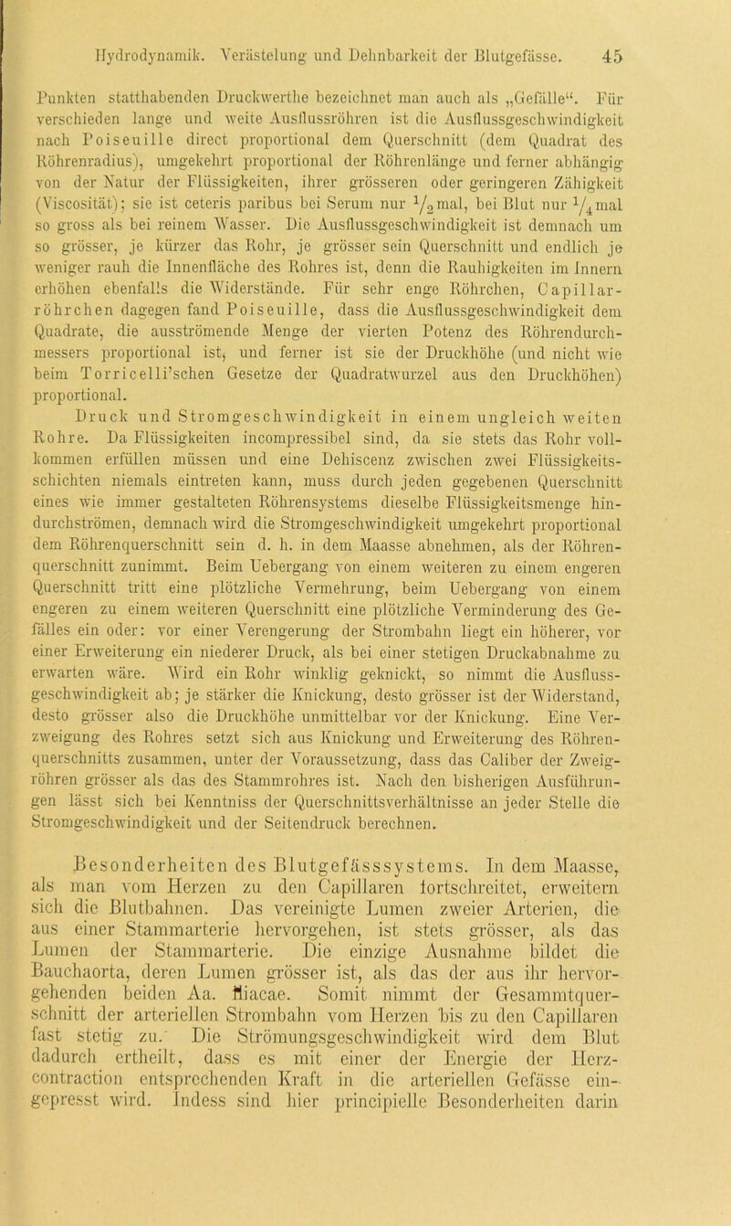 Punkten statthabenden Druckwerthe bezeichnet man auch als „Gefälle“. Für verschieden lange und weite Ausflussrohren ist die Ausflussgeschwindigkeit nach Poiseuille direct proportional dem Querschnitt (dem Quadrat des Röhrenradius), umgekehrt proportional der Röhrenlänge und ferner abhängig von der Natur der Flüssigkeiten, ihrer grösseren oder geringeren Zähigkeit (Viscosität); sie ist ceteris paribus bei Serum nur 1/2mal, bei Blut nur 1/4mal so gross als bei reinem Wasser. Die Ausflussgeschwindigkeit ist demnach um so grösser, je kürzer das Rohr, je grösser sein Querschnitt und endlich je weniger rauh die Innenfläche des Rohres ist, denn die Rauhigkeiten im Innern erhöhen ebenfalls die Widerstände. Für sehr enge Röhrchen, Capillar- röhrchen dagegen fand Poiseuille, dass die Ausflussgeschwindigkeit dem Quadrate, die ausströmende Menge der vierten Potenz des Röhrendurch- messers proportional istä und ferner ist sie der Druckhöhe (und nicht wie beim Torricelli’schen Gesetze der Quadratwurzel aus den Druckhöhen) proportional. Druck und Stromgeschwindigkeit in einem ungleich weiten Rohre. Da Flüssigkeiten incompressibel sind, da sie stets das Rohr voll- kommen erfüllen müssen und eine Dehiscenz zwischen zwei Flüssigkeits- schichten niemals eintreten kann, muss durch jeden gegebenen Querschnitt eines -wie immer gestalteten Röhrensystems dieselbe Flüssigkeitsmenge hin- durchströmen, demnach wird die Stromgeschwindigkeit umgekehrt proportional dem Röhrenquerschnitt sein d. h. in dem Maasse abnehmen, als der Röhren- querschnitt zunimmt. Beim Uebergang von einem weiteren zu einem engeren Querschnitt tritt eine plötzliche Vermehrung, beim Uebergang von einem engeren zu einem weiteren Querschnitt eine plötzliche Verminderung des Ge- fälles ein oder: vor einer Verengerung der Strombahn liegt ein höherer, vor einer Erweiterung ein niederer Druck, als bei einer stetigen Druckabnahme zu erwarten wäre. Wird ein Rohr winklig geknickt, so nimmt die Ausfluss- geschwindigkeit ab; je stärker die Knickung, desto grösser ist der Widerstand, desto grösser also die Druckhöhe unmittelbar vor der Knickung. Eine Ver- zweigung des Rohres setzt sich aus Knickung und Erweiterung des Röhren- querschnitts zusammen, unter der Voraussetzung, dass das Caliber der Zweig- röhren grösser als das des Stammrohres ist. Nach den bisherigen Ausführun- gen lässt sich bei Kenntniss der Querschnittsverhältnisse an jeder Stelle die Stromgeschwindigkeit und der Seitendruck berechnen. Besonderheiten des Blutgefässsystems. In dem Maasse, als man vom Herzen zu den Capillaren lortschreitet, erweitern sich die Blutbahnen. Das vereinigte Lumen zweier Arterien, die aus einer Stammarterie hervorgehen, ist stets grösser, als das Lumen der Stammarterie. Die einzige Ausnahme bildet die Bauchaorta, deren Lumen grösser ist, als das der aus ihr hervor- gehenden beiden Aa. fliacae. Somit nimmt der Gesammtquer- schnitt der arteriellen Strombahn vom Herzen bis zu den Capillaren fast stetig zu. Die Strömungsgeschwindigkeit wird dem Blut dadurch ertheilt, dass es mit einer der Energie der Herz- contraction entsprechenden Kraft in die arteriellen Gefässe ein- gepresst wird. Indess sind hier principielle Besonderheiten darin