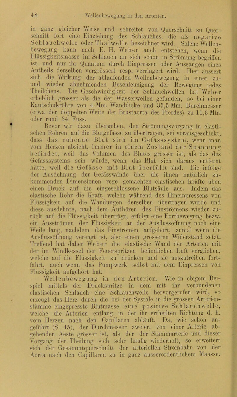 in ganz gleicher Weise und schreitet von Querschnitt zu Quer- schnitt fort eine Einziehung des Schlauches, die als negative Schlauchwelle oder Thalwelle bezeichnet wird. Solche Wellen- bewegung kann nach E. H. Weber auch entstehen, wenn die Flüssigkeitsmasse im Schlauch an sich schon in Strömung begriffen ist und nur ihr Quantum durch Einpressen oder Aussaugen eines Antheils derselben vergrössert resp. verringert wird. Hier äussert sich die Wirkung der ablaufenden Wellenbewegung in einer zu- und wieder abnehmenden Beschleunigung der Bewegung jedes Theilchens. Die Geschwindigkeit der Schlauchwellen hat Web ei- erheblich grösser als die der Wasserwellen gefunden, so bei einer Kautschukröhre von 4 Mm. Wanddicke und 35,5 Mm. Durchmesser (etwa der doppelten Weite der Brustaorta des Pferdes) zu 11,3 Mtr. oder rund 34 Fuss. Bevor wir dazu übergehen, den Strömungsvorgang in elasti- schen Röhren auf die Blutgefässe zu übertragen, sei vorausgeschickt, dass das ruhende Blut sich im Gefässsystem, wenn man vom Herzen absieht, immer in einem Zustand der Spannung befindet, weil das Volumen des Blutes grösser ist, als das des Gefässsystems sein würde, wenn das Blut sich daraus entfernt hätte, weil die Gefässe mit Blut überfüllt sind. Die infolge der Ausdehnung der Gefässwände über die ihnen natürlich zu- kommenden Dimensionen rege gemachten elastischen Kräfte üben einen Druck auf die eingeschlossene Blutsäule aus. Indem das elastische Rohr die Kraft, welche während des Hineinpressens von Flüssigkeit auf die Wandungen derselben übertragen wurde und diese ausdehnte, nach dem Aufhören des Einströmens wieder zu- rück auf die Flüssigkeit überträgt, erfolgt eine Fortbewegung bezw. ein Ausströmen der Flüssigkeit an der Ausflussöfi'nung noch eine Weile lang, nachdem das Einströmen aufgehört, zumal wenn die Ausflussöffnung verengt ist, also einen grösseren Widerstand setzt. Treffend hat daher AAreber die elastische Wand der Arterien mit der im AYindkessel der Feuerspritzen befindlichen Luft verglichen, welche auf die Flüssigkeit zu drücken und sie auszutreiben fort- fährt, auch wenn das Pumpwerk selbst mit dem Einpressen von Flüssigkeit aufgehört hat. AYellenbewegung in den Arterien. Wie in obigem Bei- spiel mittels der Druckspritze in dem mit ihr verbundenen elastischen Schlauch eine Schlauchwelle hervorgerufen wird, so erzeugt das Herz durch die bei der Systole in die grossen Arterien- stämme eingepresste Blutmasse eine positive Schlauchwelle, welche die Arterien entlang in der ihr ertheilten Richtung d. h. vom Herzen nach den Capillaren abläuft. Da, wie schon an- geführt (S. 45), der Durchmesser zweier, von einer Arterie ab- gehenden Aeste grösser ist, als der der Stammarterie und dieser Vorgang der Theilung sich sehr häufig wiederholt, so erweitert sich der Gesammtquerschnitt der arteriellen Strombahn von der Aorta nach den Capillaren zu in ganz ausserordentlichem Maasse.