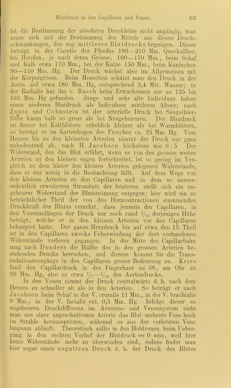 ist die Bestimmung der absoluten Druckhöhe nicht angängig, man muss sich mit der Bestimmung des Mittels aus diesen Druck- schwankungen, des sog. mittleren Blutdrucks begnügen. Dieser beträgt in der Carotis des Pferdes 180—210 Mm. Quecksilber, bei Hunden, je nach deren Grösse, 100—170 Mm., beim Schaf und Kalb etwa 170 Mm., bei der Katze 150 Mm., beim Kaninchen 90—110 Mm. Hg. Der Druck wächst also im Allgemeinen mit der Körpergrösse. Beim Menschen schätzt man den Druck in der Aorta auf etwa 180 Mm. Hg, entsprechend 2,4 Mtr. Wasser; in der Radialis hat ihn v. Basch beim Erwachsenen nur zu 135 bis 165 Mm. Hg gefunden. Junge und sehr alte Individuen haben einen niederen Blutdruck als Individuen mittleren Alters; nach •Zuntz und Cohnstein ist der arterielle Druck bei Säugethier- föten kaum halb so gross als bei Neugeborenen. Der Blutdruck ist ferner bei Kaltblütern erheblich kleiner als bei Warmblütern, so beträgt er im Aortenbogen des Frosches ca. 25 Mm. Hg. Vom Herzen bis zu den kleinsten Arterien nimmt der Druck nur ganz unbedeutend ab, nach IJ. Jacobson höchstens wie 6:5. Der Widerstand, den das Blut erfährt, Wenn es von den grossen weiten Arterien zu den kleinen engen fortschreitet, ist so gering im Ver- gleich zu dem hinter den kleinen Arterien gelegenen Widerstande, dass er nur wenig in die Beobachtung fällt. Auf dem Wege von den kleinen Arterien zu den Capillaren und in dem so ausser- ordentlich erweiterten Strombett der letzteren stellt sich ein un- geheurer Widerstand der Blutströmung entgegen; hier wird ein so beträchtlicher Theil der von den IJerzcontractionen stammenden Druckkraft des Blutes verzehrt, dass jenseits der Capillaren, in den Venenanfängen der Druck nur noch rund yi6 derjenigen Höhe beträgt, welche er in den kleinen Arterien vor den Capillaren behauptet hatte. Der ganze Herzdruck bis auf etwa den 15. Theil ist in den Capillaren zwecks Ueberwindung der dort vorhandenen Widerstände verloren gegangen. In der Mitte der Capillarbahn mag nach Donders die Hälfte des in den grossen Arterien be- stehenden Drucks herrschen, und diesem kommt für die Trans- sudationsvorgänge in den Capillaren grosse Bedeutung zu. Kries fand den Capillardruck in der Fingerhaut zu 38, am Ohr zu 20 Mm. Hg, also zu etwa l/7—yi2 des Aortendrucks. In den Venen nimmt der Druck centralwärts d. h. nach dem Herzen zu schneller ab als in den Arterien. So beträgt er nach Jacobson beim Schaf in der V. eruralis 11 Mm., in der V. brachialis 9 Mm., in der V. facialis ext. 0,3 Mm. Hg. Infolge dieser so ungeheuren Druckdifferenz im Arterien- und Venensystem sieht man aus einer angeschnittenen Arterie das Blut mehrere Fuss hoch im Strahle herausspritzen, während es aus der verletzten Vene langsam abläuft. Theoretisch sollte in den Hohlvenen beim Ueber- gang in den rechten Vorhof der Blutdruck = 0 sein, weil hier keine Widerstände mehr zu überwinden sind, indess findet man hier sogar einen negativen Druck d. h. der Druck des Blutes