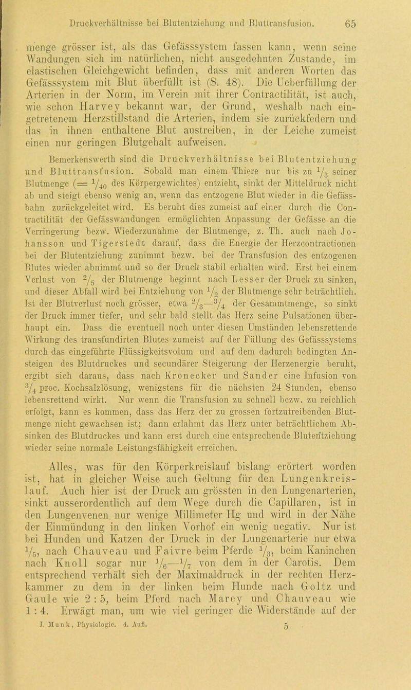 menge grösser ist, als das Gefässsystem fassen kann, wenn seine Wandungen sich im natürlichen, nicht ausgedehnten Zustande, im elastischen Gleichgewicht befinden, dass mit anderen Worten das Gefässsystem mit Blut überfüllt ist (S. 48). Die Ueberfüllung der Arterien in der Norm, im Verein mit ihrer Contractilität, ist auch, wie schon Harvey bekannt war, der Grund, weshalb nach ein- getretenem Herzstillstand die Arterien, indem sie zurückfedern und das in ihnen enthaltene Blut austreiben, in der Leiche zumeist einen nur geringen Blutgehalt aufweisen. Bemerkenswerth sind die Druckverhältnisse bei Blutentziehung und Bluttransfusion. Sobald man einem Thiere nur bis zu yg seiner Blutmenge (= x/40 des Körpergewichtes) entzieht, sinkt der Mitteldruck nicht ab und steigt ebenso wenig an, wenn das entzogene Blut wieder in die Gefäss- bahn zurückgeleitet wird. Es beruht dies zumeist auf einer durch die Con- tractilität der Geiasswandungen ermöglichten Anpassung der Gefässe an die Verringerung bezw. Wiederzunahme der Blutmenge, z. Th. auch nach Jo- hansson und Tigerstedt darauf, dass die Energie der Herzcontractionen bei der Blutentziehung zunimmt bezw. bei der Transfusion des entzogenen Blutes wieder abnimmt und so der Druck stabil erhalten wird. Erst bei einem Verlust von 2/g der Blutmenge beginnt nach Lesser der Druck zu sinken, und dieser Abfall wird bei Entziehung von y2 der Blutmenge sehr beträchtlich. Ist der Blutverlust noch grösser, etwa 2/g—3/4 der Gesammtmenge, so sinkt der Druck immer tiefer, und sehr bald stellt das Herz seine Pulsationen über- haupt ein. Dass die eventuell noch unter diesen Umständen lebensrettende Wirkung des transfundirten Blutes zumeist auf der Füllung des Gefässsystems durch das eingeführte Flüssigkeitsvolum und auf dem dadurch bedingten An- steigen des Blutdruckes und secundärer Steigerung der Herzenergie beruht, ergibt sich daraus, dass nach Kronecker und Sander eine Infusion von 3/4 proc. Kochsalzlösung, wenigstens für die nächsten 24 Stunden, ebenso lebensrettend wirkt. Nur wenn die Transfusion zu schnell bezw. zu reichlich erfolgt, kann es kommen, dass das Herz der zu grossen fortzutreibenden Blut- menge nicht gewachsen ist; dann erlahmt das Herz unter beträchtlichem Ab- sinken des Blutdruckes und kann erst durch eine entsprechende Bluteritziehung wieder seine normale Leistungsfähigkeit erreichen. Alles, was für den Körperkreislauf bislang erörtert worden ist, hat in gleicher Weise auch Geltung für den Lungenkreis- lauf. Auch hier ist der Druck am grössten in den Lungenarterien, sinkt ausserordentlich auf dem Wege durch die Capillaren, ist in den Lungenvenen nur wenige Millimeter Hg und wird in der Nähe der Einmündung in den linken Vorhof ein wenig negativ. Nur ist bei Hunden und Katzen der Druck in der Lungenarterie nur etwa y6, nach Chauveau und Faivre beim Pferde y3, beim Kaninchen nach Kn oll sogar nur y6—y7 von dem in der Carotis. Dem entsprechend verhält sich der Maximaldruek in der rechten Herz- kammer zu dem in der linken beim Llunde nach Goltz und Gaule wie 2 : 5, beim Pferd nach Marey und Chauveau wie 1 : 4. Erwägt man, um wie viel geringer die Widerstände auf der I. Munk, Physiologie. 4. Aufl. 5