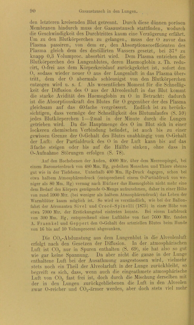 den letzteren kreisenden Blut getrennt. Durch diese dünnen porösen Membranen hindurch muss der Gasaustausch stattfinden, wodurch die Geschwindigkeit des Durchtrittes kaum eine Verzögerung erfährt. Um zu den Blutkörperchen zu gelangen, muss der 0 zuvor das Plasma passiren, von dem er, den Absorptionscoefficienten des Plasma gleich dem des destillirten Wassers gesetzt, bei 37° zu knapp 0,3 Volumproc. absorbirt wird. Dem Plasma entziehen die Blutkörperchen des Lungenblutes, deren Haemoglobin z. Th. redu- cirt, O-frei aus dem Körperkreislauf zurückgekehrt ist, sofort den 0, sodass wieder neuer 0 aus der Lungenluft in das Plasma Über- tritt, dem der 0 abermals schleunigst von den Blutkörperchen entzogen wird u. s. f. Als wesentliches Moment für die Schnellig- keit der Diffusion des 0 aus der Alveolenluft in das Blut kommt die starke Avidität des Haemoglobin zu 0 in Betracht: dadurch ist die Absorptionskraft des Blutes für 0 gegenüber der des Plasma gleichsam auf das 60fache vergrössert. Endlich ist zu berück- sichtigen, dass vermöge der Schnelligkeit des Blutumlaufes (S. 59) jedes Blutkörperchen 1—2mal in der Minute durch die Lungen getrieben wird. Da die Hauptmenge des 0 im Blut sich in einer lockeren chemischen Verbindung befindet, ist auch bis zu einer gewissen Grenze der O-Gehalt des Blutes unabhängig vom O-Gehalt der Luft: der Partialdruck des 0 in der Luft kann bis auf das 3fache steigen oder bis auf die Hälfte sinken, ohne dass in 0-Aufnahme Störungen erfolgen (S. 78). Auf den Hochebenen der Anden, 4000 Mtr. über dem Meeresspiegel, bei einem Barometerdruck von 480 Mm. Hg, gedeihen Menschen und Thiere ebenso gut wie in der Tiefebene. Unterhalb 400 Mm. Hg-Druck dagegen, schon bei etwa halbem Atmosphärendruck (entsprechend einem O-Partialdruck von we- niger als 80 Mm. Hg) vermag nach Hüfner das Haemoglobin nicht mehr eine dem Bedarf des Körpers genügende O-Menge aufzunehmen, daher in einer Höhe von rund 5900 Mtr. (bei weniger als halbem Atmosphärendruck) das Leben der Warmblüter kaum möglich ist. So wird es verständlich, wie bei der Ballon- fahrt der Aeronauten Sivel und Croce-Spinelli (1875) in einer Höhe von etwa 7000 Mtr. der Erstickungstod eintreten konnte. Bei einem Luftdruck von 300 Mm. Hg, entsprechend einer Lufthöhe von fast 7600 Mtr. fanden A. Fraenkel und Geppert den O-Gehalt des arteriellen Blutes beim Hunde von 16 bis auf 10 Volumprocent abgesunken. Die COo-Abdunstung aus dem Lungenblut in die Alveoienluft erfolgt nach den Gesetzen der Diffusion. In der atmosphärischen Luft ist C02 nur in Spuren enthalten (S. 69), sie hat also so gut I wie gar keine Spannung. Da aber nicht die ganze in der Lunge j enthaltene Luft bei der Ausathmung ausgestossen wird, vielmehr • stets noch ein Theil der Alveolarluft in der Lunge zurückbleibt, so i begreift es sich, dass, wenn auch die eingeathmete atmosphärische t Luft von C02 fast frei ist, doch durch die Mischung derselben mit ? der in den Lungen zurückgebliebenen die Luft in den Alveolen zwar O-reicher und C02-ärmer werden, aber doch stets viel mehr . _