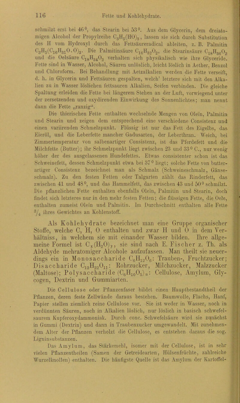 schmilzt erst bei 46°, das Stearin bei 53°. Aus dem Glycerin, dem dreiato- migen Alcohol der Propylreihe C31I5(H0)3, lassen sie sich durch Substitution des H vom Hydroxyl durch das Fettsäureradical ableiten, z. B. Palmitin C3H5(C16H3iO.O)3. Die Palmitinsäure C16H3202, die Stearinsäure C18II36 02 und die Oelsäure C18H3402 verhalten sich physikalisch wie ihre Glyceride. Fette sind in Wasser, Alcohol, Säuren unlöslich, leicht löslich in Aether, Benzol und Chloroform. Bei Behandlung mit Aetzalkalien werden die Fette verseift, d. h. in Glycerin und Fettsäuren gespalten, welch’ letztere sich mit den Alka- lien zu in Wasser löslichen fettsauren Alkalien, Seifen verbinden. Die gleiche Spaltung erleiden die Fette bei längerem Stehen an der Luft, vorwiegend unter der zersetzenden und oxydirenden Einwirkung des Sonnenlichtes; man nennt dann die Fette „ranzig“. Die thierischen Fette enthalten wechselnde Mengen von Olein, Palmitin und Stearin und zeigen dem entsprechend eine verschiedene Consistenz und einen variirenden Schmelzpunkt. Flüssig ist nur das Fett des Eigelbs, das Eieröl, und die Leberfette mancher Gadusarten, der Leberthran. Weich, bei Zimmertemperatur- von salbenartiger Consistenz, ist das Pferdefett und die Milchfette (Butter); ihr Schmelzpunkt liegt zwischen 23 und 33° C., nur wenig höher der des ausgelassenen Hundefettes. Etwas consistenter schon ist das Schweinefett, dessen Schmelzpunkt etwa bei 37° liegt; solche Fette von butter- artiger Consistenz bezeichnet man als Schmalz (Schweineschmalz, Gänse- schmalz). Zu den festen Fetten oder Talgarten zählt das Rinderfett, das zwischen 41 und 4S°, und das Hammelfett, das zwischen 43 und 50° schmilzt. Die pflanzlichen Fette enthalten ebenfalls Olein, Palmitin und Stearin, doch findet sich letzteres nur in den mehr festen Fetten; die flüssigen Fette, die Oele, enthalten zumeist Olein und Palmitin. Im Durchschnitt enthalten alle Fette 3/4 ihres Gewichtes an Kohlenstoff. Als Kohlehydrate bezeichnet man eine Gruppe organischer Stoffe, welche C, H, 0 enthalten und zwar H und 0 in dem Ver- hältniss, in welchem sie mit einander Wasser bilden. Ihre allge- meine Formel ist Cx(H20)y, sie sind nach E. Fischer z. Th. als Aldehyde mehratomiger Alcohole aufzufassen. Man theilt sie neuer- dings ein in Monosaccharide C6H1206: Trauben-, Fruchtzucker; Disaccharide C12H22On: Rohrzucker, Milchzucker, Malzzucker (Maltose); Polysaccharide (C6II10O5)n: Cellulose, Amylum, Gly- cogen, Dextrin und Gummiarten. Die Cellulose oder Pflanzenfaser bildet einen Hauptbestandtheil der Pflanzen, deren feste Zellwände daraus bestehen. Baumwolle, Flachs, Hanf, Papier stellen ziemlich reine Cellulose vor. Sie ist weder in Wasser, noch in verdünnten Säuren, noch in Alkalien löslich, nur löslich in basisch schwefel- saurem Kupferoxydammoniak. Durch conc. Schwefelsäure wird sie zunächst in Gummi (Dextrin) und dann in Traubenzucker umgewandelt. Mit zunehmen- dem Alter der Pflanzen verholzt die Cellulose, es entstehen daraus die sog. Ligninsubstanzen. Das Amylum, das Stärkemehl, isomer mit der Cellulose, ist in sehr vielen Pflanzentheilen (Samen der Getreidearten, Hülsenfrüchte, zahlreiche Wurzelknollen) enthalten. Die häufigste Quelle ist das Amylum der Kartoffel-