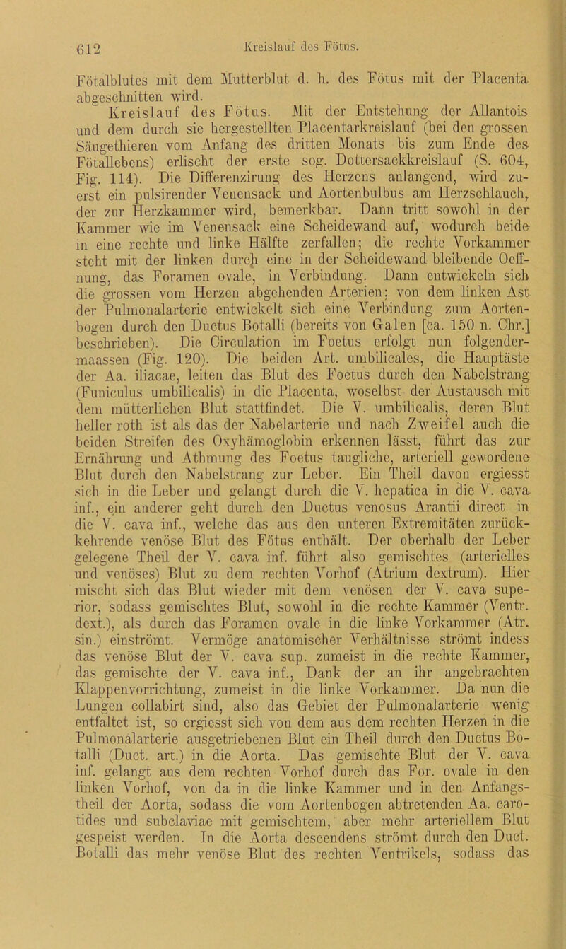 Fötalblutes mit dem Mutterblut d. h. des Fötus mit der Placenta. abgesclmitten wird. Kreislauf des Fötus. Mit der Entstehung der Allantois und dem durch sie hergestellten Placentarkreislauf (bei den grossen Scäugethieren vom Anfang des dritten Monats bis zum Ende des Fötallebens) erlischt der erste sog. Dottersackkreislauf (S. 604, Fig. 114). Die Differenzirung des Plerzens anlangend, wird zu- erst ein pulsirender Venensack und Aortenbulbus am Flerzschlauch, der zur Herzkammer wird, bemerkbar. Dann tritt sowohl in der Kammer wie im Venensack eine Scheidewand auf, wodurch beide- in eine rechte und linke Hälfte zerfallen; die rechte Vorkammer steht mit der linken durch eine in der Scheidewand bleibende Oelf- nung, das Foramen ovale, in Verbindung. Dann entwickeln sich die grossen vom Herzen abgehenden Arterien; von dem linken Ast der Pulmonalarterie entwickelt sich eine Verbindung zum Aorten- bogen durch den Ductus Botalli (bereits von Galen [ca. 150 n. Chr.} beschrieben). Die Circulation im Foetus erfolgt nun folgender- maassen (Fig. 120). Die beiden Art. umbilicales, die Hauptäste der Aa. iliacae, leiten das Blut des Foetus durch den Nabelstrang (Funiculus umbilicalis) in die Placenta, woselbst der Austausch mit dem mütterlichen Blut stattlindet. Die V. umbilicalis, deren Blut heller rotli ist als das der Nabelarterie und nach Zweifel auch die beiden Streifen des Oxyhämoglobin erkennen lässt, führt das zur Ernährung und Athmung des Foetus taugliche, arteriell gewordene Blut durch den Nabelstrang zur Leber. Ein Theil davon ergiesst sich in die Leber und gelangt durch die Y. hepatica in die V. cava. inf., ein anderer geht durch den Ductus venosus Arantii direct in die V. cava inf., welche das aus den unteren Extremitäten zurück- kehrende venöse Blut des Fötus enthält. Der oberhalb der Leber gelegene Theil der V. cava inf. führt also gemischtes (arterielles und venöses) Blut zu dem rechten Vorhof (Atrium dextrum). Hier mischt sich das Blut wieder mit dem venösen der V. cava Supe- rior, sodass gemischtes Blut, sowohl in die rechte Kammer (Ventr. dext.), als durch das Foramen ovale in die linke Vorkammer (Atr. sin.) einströmt. Vermöge anatomischer Verhältnisse strömt indess das venöse Blut der V. cava sup. zumeist in die rechte Kammer, das gemischte der V. cava inf., Dank der an ihr angebrachten Klappen Vorrichtung, zumeist in die linke Vorkammer. Da nun die Lungen collabirt sind, also das Gebiet der Pulmonalarterie wenig- entfaltet ist, so ergiesst sich von dem aus dem rechten Fierzen in die Pulmonalarterie ausgetriebenen Blut ein Theil durch den Ductus Bo- talli (Duct. art.) in die Aorta. Das gemischte Blut der V. cava inf. gelangt aus dem rechten Vorhof durch das For. ovale in den linken Vorhof, von da in die linke Kammer und in den Anfangs- theil der Aorta, sodass die vom Aortenbogen abtretenden Aa. caro- tides und subclaviae mit gemischtem, aber mehr arteriellem Blut gespeist werden. In die Aorta descendens strömt durch den Duct. Botalli das mehr venöse Blut des rechten Ventrikels, sodass das