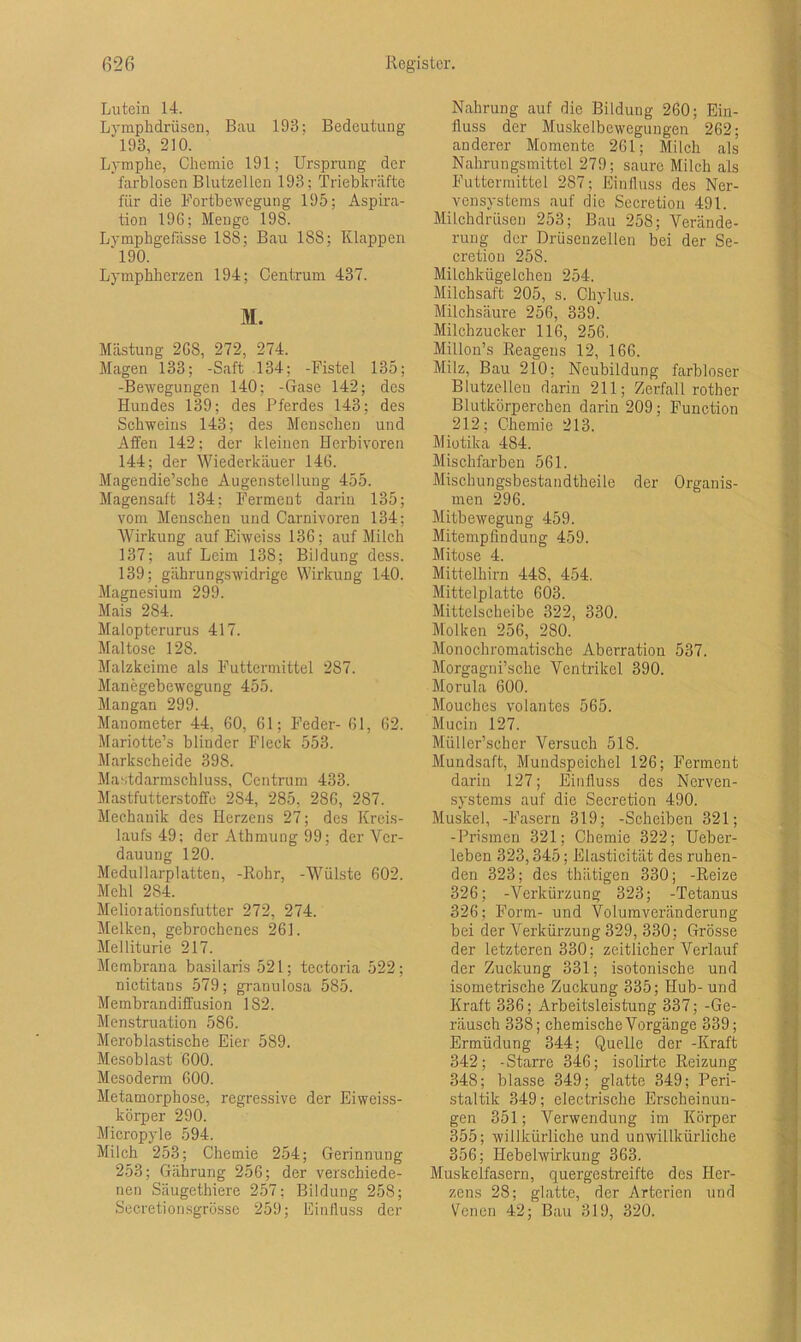 Lutein 14. Lymphdrüsen, Bau 198; Bedeutung 193, 210. Lymphe, Chemie 191; Ursprung der farblosen Blutzellen 193; Triebkräfte für die Fortbewegung 195; Aspira- tion 196; Menge 198. Lymphgefässe 188; Bau 188; Klappen ‘190. Lymphherzen 194; Centrum 437. M. Mästung 268, 272, 274. Magen 133; -Saft 134; -Fistel 135; -Bewegungen 140; -Gase 142; des Hundes 139; des Pferdes 143; des Schweins 143; des Menschen und Affen 142; der kleinen Herbivoren 144; der Wiederkäuer 146. Magendie’sche Augenstellung 455. Magensaft 134; Ferment darin 135; vom Menschen und Carnivoren 134; Wirkung auf Eiweiss 136; auf Milch 137; auf Leim 138; Bildung dess. 139; giihrungswidrige Wirkung 140. Magnesium 299. Mais 284. Malopterurus 417. Maltose 128. Malzkeime als Futtermittel 287. Manegebewegung 455. Mangan 299. Manometer 44, 60, 61; Feder- 61, 62. Mariotte’s blinder Fleck 553. Markscheide 398. Mastdarmschluss, Centrum 433. Mastfutterstoffe 2S4, 285, 286, 287. Mechanik des Herzens 27; des Kreis- laufs 49; der Athmung 99; der Ver- dauung 120. Medullarplatten, -Rohr, -Wülste 602. Mehl 284. Melioiationsfutter 272, 274. Melken, gebrochenes 261. Melliturie 217. Membrana basilaris 521; tectoria 522; nictitans 579; granulosa 585. Membrandiffusion 182. Menstruation 586. Meroblastische Eier 589. Mesoblast 600. Mesoderm 600. Metamorphose, regressive der Eiweiss- körper 290. Micropyle 594. Milch 253; Chemie 254; Gerinnung 253; Gährung 256; der verschiede- nen Säugethiere 257; Bildung 258; Secretiorisgrösse 259; Einfluss der Nahrung auf die Bildung 260; Ein- fluss der Muskelbewegungen 262; anderer Momente 261; Milch als Nahrungsmittel 279; saure Milch als Futtermittel 287; Einfluss des Ner- vensystems auf die Secretion 491. Milchdrüsen 253; Bau 258; Verände- rung der Drüsenzellen bei der Se- cretion 258. Milchkügelchen 254. Milchsaft 205, s. Chylus. Milchsäure 256, 339. Milchzucker 116, 256. Millon’s Reagens 12, 166. Milz, Bau 210; Neubildung farbloser Blutzellen darin 211; Zerfall rother Blutkörperchen darin 209; Function 212; Chemie 213. Miotika 484. Mischfarben 561. Mischungsbestandteile der Organis- men 296. Mitbewegung 459. Mitempfindung 459. Mitose 4. Mittelhirn 448, 454. Mittelp hatte 603. Mitteischeibe 322, 330. Molken 256, 280. Monochromatische Aberration 537. Morgagni’sche Ventrikel 390. Morula 600. Mouches volantes 565. Mucin 127. Müller’schcr Versuch 518. Mundsaft, Mundspeichel 126; Ferment darin 127; Einfluss des Nerven- systems auf die Secretion 490. Muskel, -Fasern 319; -Scheiben 321; -Prismen 321; Chemie 322; Ueber- leben 323,345; Elasticität des ruhen- den 323; des thätigen 330; -Reize 326; -Verkürzung 323; -Tetanus 326; Form- und Volumveränderung bei der Verkürzung 329, 330; Grösse der letzteren 330; zeitlicher Verlauf der Zuckung 331; isotonische und isometrische Zuckung 335; Hub-und Kraft 336; Arbeitsleistung 337; -Ge- räusch 338; chemische Vorgänge 339; Ermüdung 344; Quelle der -Kraft 342; -Starre 346; isolirte Reizung 348; blasse 349; glatte 349; Peri- staltik 349; electrische Erscheinun- gen 351; Verwendung im Körper 355; willkürliche und unwillkürliche 356; Hebelwirkung 363. Muskelfasern, quergestreifte des Her- zens 28; glatte, der Arterien und Venen 42; Bau 319, 320.