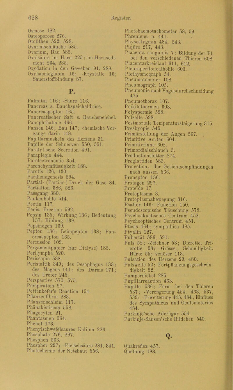 Osmose 182. Osteoporose 276. Otolithen 522, 528. Ovarialschläuche 585. Ovarium, Bau 585. Oxalsäure iui Harn 225; im Harnsedi- meut 234, 235. Oxydation in den Geweben 91, 288. Oxyhaemoglobin 16; -Krystalle 16; Sauerstoffbindung 87. V. Palmitin 116; -Säure 116. Panereas s. Bauchspeicheldrüse. Paucreaspepton 165. Pancreatischer Saft s. Bauchspeichel. Panophthalmie 466. Pansen 146; Bau 147; chemische Vor- gänge darin 148. Papillarmuskeln des Herzens 31. Papille der Sehnerven 550, 551. Paralytische Secretion 491. Paraplegie 444. Parelectronomie 354. Parenchymflüssigkeit 188. Parotis 126, 130. Parthenogenesis 594. Partial- (Partiär-) Druck der Gase 84. Partialton 3S6, 526. Passgang 380. Paukenhöhle 514. Pectin 117. Penis, Erection 592. Pepsin 135; Wirkung 136; Bedeutung 137; Bildung 139. Pepsinogen 139. Pepton 136; Leimpepton 138; Pan- creaspepton 165. Percussion 109. Pergamentpapier (zur Dialyse) 185. Perilymphe 520. Periscopie 538. Peristaltik 349; des Oesophagus 133; des Magens 141; des Darms 171; des Ureter 245. Perspective 570, 575. Perspiration 97. Pettenkofer’s Reaction 154. Pflanzenfibrin 283. Pflanzenschleim 117. Phänakistiscop 558. Phagocyten 21. Phantasmen 564. Phenol 173. Phenylschwefelsaures Kalium 226. Phosphate 276, 297. Phosphen 563. Phosphor 297; -Eleischsäure 281, 341. Photochemie der Netzhaut 556. Photohaemotachometer 58, 59. Phrenicus, n. 441. Physostygmin 484, 543. Piqure 217, 443. Placenta sanguinis 7; Bildung der PI. bei den verschiedenen Thieren 608. Placentarkreislauf 611, 612. Pleuroperitonealhöhle 603. Plethysmograph 54. Pneumatometer 108. Pneumograph 105. Pneumonie nach Vagusdurchschneidung Pneumothorax 107. Poikilothermen 303. Polyspermie 598. Polzelle 598. Postmortale Temperatursteigerung 315. Presbyopie 545. Primärstellung der Augen 567. Primitive Aorten 604. Primitivrinne 602. Primordialschlauch 3. Productionsfutter 274. Proglottiden 583. Projection, der Gesichtsempfindungen nach aussen 566. Propepton 136. Protagon 297. Proteide 17. Protoplasma 3. Protoplasmabewegung 316. Psalter 146; Function 150. Pseudoscopische Täuschung 578. Psychoakustisches Centrum 452. Psychooptisches Centrum 451. Ptosis 464; sympathica 485. Ptyalin 127. Pubertät 586, 591. Puls 52; -Zeichner 53; Dicrotie, Tri- crotie 53; Grösse, Schnelligkeit, Härte 55; venöser 113. Pulsation des Herzens 29, 480. Pulswelle 52; Fortpflanzungsgeschwin- digkeit 52. Pumpernickel 285. Pupillarreaction 463. Pupille 536; Form bei den Thieren 537; -Verengerung 454, 463, 537, 539; -Erweiterung 443, 484; Einfluss des Sympathicus und Oculomotorius 484. Purkinje’scbe Aderfigur 554. Purkinje-Sanson’sche Bildchen 540. Quakreflex 457. Quellung 183.