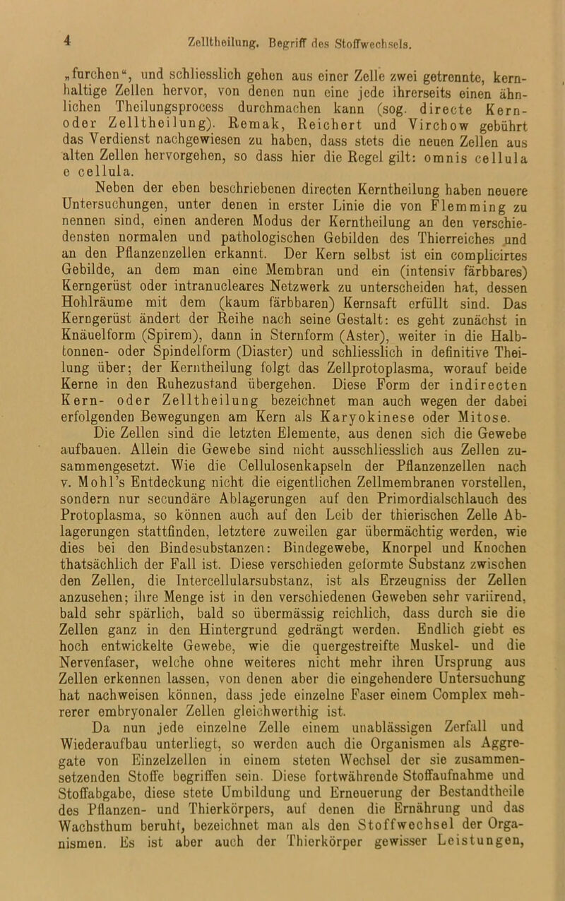 Zelltheilung. Begriff des Stoffwechsels. „furchon“, und .schliesslich gehen aus einer Zelle zwei getrennte, kern- haltige Zellen hervor, von denen nun eine jede ihrerseits einen ähn- lichen Theilungsprocess durchmachen kann (sog. directe Kern- oder Zelltheilung). Remak, Reichert und Virchow gebührt das Verdienst nachgewiesen zu haben, dass stets die neuen Zellen aus alten Zellen hervorgehen, so dass hier die Regel gilt: omnis cellula e cellula. Neben der eben beschriebenen directen Kerntheilung haben neuere Untersuchungen, unter denen in erster Linie die von Flemming zu nennen sind, einen anderen Modus der Kerntheilung an den verschie- densten normalen und pathologischen Gebilden des Thierreiches und an den Pflanzenzellen erkannt. Der Kern selbst ist ein complicirtes Gebilde, an dem man eine Membran und ein (intensiv färbbares) Kerngerüst oder intranucleares Netzwerk zu unterscheiden hat, dessen Hohlräume mit dem (kaum färbbaren) Kernsaft erfüllt sind. Das Kerngerüst ändert der Reihe nach seine Gestalt: es geht zunächst in Knäuelform (Spirem), dann in Sternform (Aster), weiter in die Halb- tonnen- oder Spindeiform (Diaster) und schliesslich in definitive Thei- lung über; der Kerntheilung folgt das Zellprotoplasma, worauf beide Kerne in den Ruhezustand übergehen. Diese Form der indirecten Kern- oder Zelltheilung bezeichnet man auch wegen der dabei erfolgenden Bewegungen am Kern als Karyokinese oder Mitose. Die Zellen sind die letzten Elemente, aus denen sich die Gewebe aufbauen. Allein die Gewebe sind nicht ausschliesslich aus Zellen zu- sammengesetzt. Wie die Cellulosenkapseln der Pflanzenzellen nach v. Mohl’s Entdeckung nicht die eigentlichen Zellmembranen vorstellen, sondern nur secundäre Ablagerungen auf den Primordialschlauch des Protoplasma, so können auch auf den Leib der thierischen Zelle Ab- lagerungen stattfinden, letztere zuweilen gar übermächtig werden, wie dies bei den Bindesubstanzen: Bindegewebe, Knorpel und Knochen thatsächlich der Fall ist. Diese verschieden gelormte Substanz zwischen den Zellen, die Intercellularsubstanz, ist als Erzeugnis der Zellen anzusehen; ihre Menge ist in den verschiedenen Geweben sehr variirend, bald sehr spärlich, bald so übermässig reichlich, dass durch sie die Zellen ganz in den Hintergrund gedrängt werden. Endlich giebt es hoch entwickelte Gewebe, wie die quergestreifte Muskel- und die Nervenfaser, welche ohne weiteres nicht mehr ihren Ursprung aus Zellen erkennen lassen, von denen aber die eingehendere Untersuchung hat nachweisen können, dass jede einzelne Faser einem Complex meh- rerer embryonaler Zellen gleichwerthig ist. Da nun jede einzelne Zelle einem unablässigen Zerfall und Wiederaufbau unterliegt, so worden auch die Organismen als Aggre- gate von Einzelzellen in einem steten Wechsel der sie zusammen- setzenden Stoffe begriffen sein. Diese fortwährende Stoffaufnahme und Stoffabgabe, diese stete Umbildung und Erneuerung der Bestandtheile des Pflanzen- und Thierkörpers, auf denen die Ernährung und das Wachsthum beruht, bezeichnet man als den Stoffwechsel der Orga- nismen. Es ist aber auch der Thierkörper gewisser Leistungen,