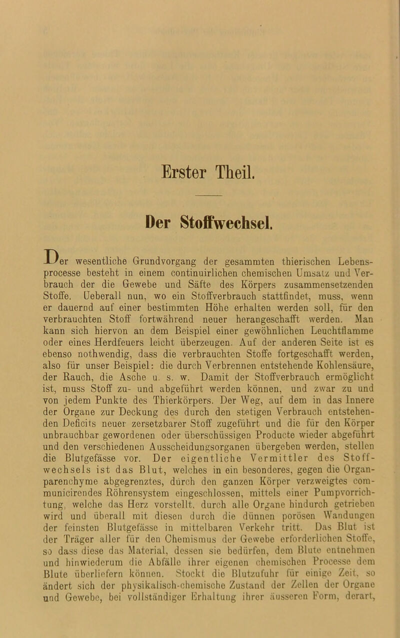 Der Stoffwechsel. Der wesentliche Grundvorgang der gesammten thierischen Lebens- processe besteht in einem continuirlichen chemischen Umsalz und Ver- brauch der die Gewebe und Säfte des Körpers zusammensetzenden Stoffe. Ueberall nun, wo ein Stoffverbrauch stattfindet, muss, wenn er dauernd auf einer bestimmten Höhe erhalten werden soll, für den verbrauchten Stoff fortwährend neuer heran geschafft werden. Man kann sich hiervon an dem Beispiel einer gewöhnlichen Leuchtflamme oder eines Herdfeuers leicht überzeugen. Auf der anderen Seite ist es ebenso nothwendig, dass die verbrauchten Stoffe fortgeschafft werden, also für unser Beispiel: die durch Verbrennen entstehende Kohlensäure, der Rauch, die Asche u. s. w. Damit der Stoffverbrauch ermöglicht ist, muss Stoff zu- und abgeführt werden können, und zwar zu und von jedem Punkte des Thierkörpers. Der Weg, auf dem in das Innere der Organe zur Deckung des durch den stetigen Verbrauch entstehen- den Deficits neuer zersetzbarer Stoff zugeführt und die für den Körper unbrauchbar gewordenen oder überschüssigen Producte wieder abgeführt und den verschiedenen Ausscheidungsorganen übergeben werden, stellen die Blutgefässe vor. Der eigentliche Vermittler des Stoff- wechsels ist das Blut, welches in ein besonderes, gegen die Organ- parenehyrae abgegrenztes, dürch den ganzen Körper verzweigtes com- municirendes Röhrensystem eingeschlossen, mittels einer Pumpvorrich- tung, welche das Herz vorstellt, durch alle Organe hindurch getrieben wird und überall mit diesen durch die dünnen porösen Wandungen der feinsten Blutgefässe in mittelbaren Verkehr tritt. Das Blut ist der Träger aller für den Chemismus der Gewebe erforderlichen Stoffe, so dass diese das Material, dessen sie bedürfen, dem Blute entnehmen und hinwiederum die Abfälle ihrer eigenen chemischen Processe dem Blute überliefern können. Stockt die Blutzufuhr für einige Zeit, so ändert sich der physikalisch-chemische Zustand der Zellen der Organe und Gewebe, bei vollständiger Erhaltung ihrer äusseren Form, derart,