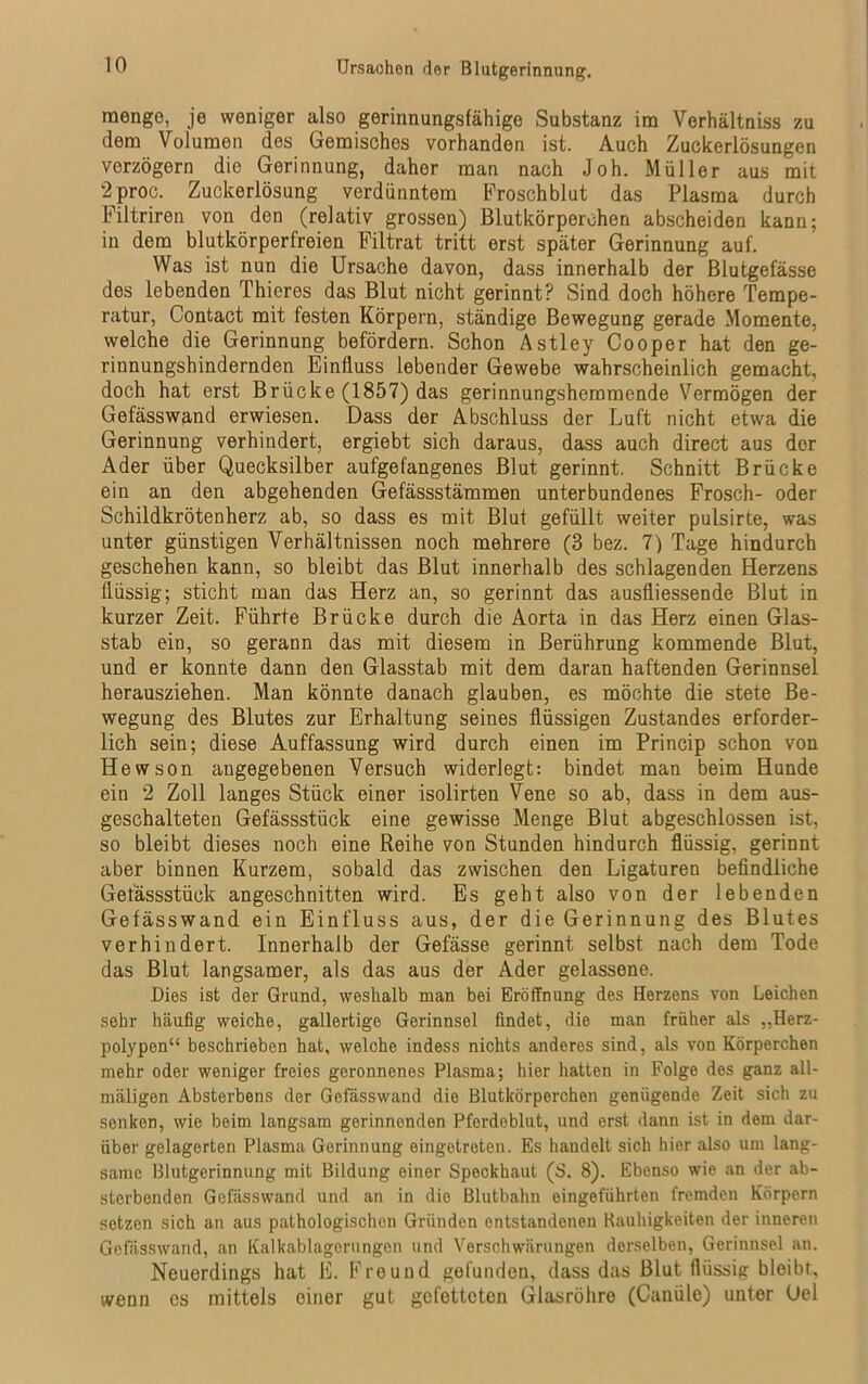 Ursachen der Blutgerinnung. raengo, je weniger also gerinnungsfähige Substanz im Verhältniss zu dem Volumen des Gemisches vorhanden ist. Auch Zuckerlösungen verzögern die Gerinnung, daher man nach Joh. Müller aus mit 2 proc. Zuckerlösung verdünntem Froschblut das Plasma durch Filtriren von den (relativ grossen) Blutkörperchen abscheiden kann; in dem blutkörperfreien Filtrat tritt erst später Gerinnung auf. Was ist nun die Ursache davon, dass innerhalb der Blutgefässe des lebenden Thieres das Blut nicht gerinnt? Sind doch höhere Tempe- ratur, Contact mit festen Körpern, ständige Bewegung gerade Momente, welche die Gerinnung befördern. Schon Astley Cooper hat den ge- rinnungshindernden Einfluss lebender Gewebe wahrscheinlich gemacht, doch hat erst Brücke (1857) das gerinnungshemmende Vermögen der Gefässwand erwiesen. Dass der Abschluss der Luft nicht etwa die Gerinnung verhindert, ergiebt sich daraus, dass auch direct aus der Ader über Quecksilber aufgefangenes Blut gerinnt. Schnitt Brücke ein an den abgehenden Gefässstämmen unterbundenes Frosch- oder Schildkrötenherz ab, so dass es mit Blut gefüllt weiter pulsirte, was unter günstigen Verhältnissen noch mehrere (3 bez. 7) Tage hindurch geschehen kann, so bleibt das Blut innerhalb des schlagenden Herzens llüssig; sticht man das Herz an, so gerinnt das ausfliessende Blut in kurzer Zeit. Führte Brücke durch die Aorta in das Herz einen Glas- stab ein, so gerann das mit diesem in Berührung kommende Blut, und er konnte dann den Glasstab mit dem daran haftenden Gerinnsel herausziehen. Man könnte danach glauben, es möchte die stete Be- wegung des Blutes zur Erhaltung seines flüssigen Zustandes erforder- lich sein; diese Auffassung wird durch einen im Princip schon von Hewson angegebenen Versuch widerlegt: bindet man beim Hunde eiu 2 Zoll langes Stück einer isolirten Vene so ab, dass in dem aus- geschalteten Gefässstück eine gewisse Menge Blut abgeschlossen ist, so bleibt dieses noch eine Reihe von Stunden hindurch flüssig, gerinnt aber binnen Kurzem, sobald das zwischen den Ligaturen befindliche Gefässstück angeschnitten wird. Es geht also von der lebenden Gefässwand ein Einfluss aus, der die Gerinnung des Blutes verhindert. Innerhalb der Gefässe gerinnt selbst nach dem Tode das Blut langsamer, als das aus der Ader gelassene. Dies ist der Grund, weshalb man bei Eröffnung des Herzens von Leichen sehr häufig weiche, gallertige Gerinnsel findet, die man früher als „Herz- polypen“ beschrieben hat, welche indess nichts anderes sind, als von Körperchen mehr oder weniger freies geronnenes Plasma; hier hatten in Folge des ganz all- mäligen Absterbens der Gefässwand die Blutkörperchen genügende Zeit sich zu senken, wie beim langsam gerinnenden Pferdeblut, und erst dann ist in dem dar- über gelagerten Plasma Gerinnung eingetreten. Es handelt sich hier also um lang- same Blutgerinnung mit Bildung einer Speckhaut (S. 8). Ebenso wie an der ab- sterbenden Gefässwand und an in die Blutbahn eingeführten fremden Körpern setzen sich an aus pathologischen Gründen entstandenen Rauhigkeiten der inneren Gefässwand, an Kalkablagorungen und Verschwärungen derselben, Gerinnsel an. Neuerdings hat E. Freund gefunden, dass das Blut flüssig bleibt, wenn es mittels einer gut gefetteten Glasröhre (Canüle) unter Gel