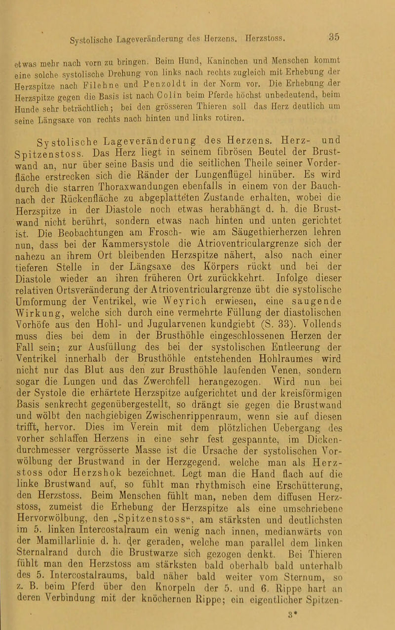 Systolische Lageveränderung des Herzens. Herzstoss. etwas mehr nach vorn zu bringen. Beim Hund, Kaninchen und Menschen kommt eine solche systolische Drohung von links nach rechts zugleich mit Erhebung der Herzspitze nach Filehne und Penzoldt in der Norm vor. Die Erhebung der Herzspitze gegen die Basis ist nach Colin beim Pferde höchst unbedeutend, beim Hunde sehr beträchtlich; bei den grösseren Thieren soll das Herz deutlich um seine Längsaxe von rechts nach hinten und links rotiren. Systolische Lageveränderung des Herzens. Herz- und Spitzenstoss. Das Herz liegt in seinem fibrösen Beutel der Brust- wand an. nur über seine Basis und die seitlichen Theile seiner Vorder- fläche erstrecken sich die Ränder der Lungenflügel hinüber. Es wird durch die starren Thoraxwandungen ebenfalls in einem von der Bauch- nach der Rückenfläche zu abgeplatteten Zustande erhalten, wobei die Herzspitze in der Diastole noch etwas herabhängt d. h. die Brust- wand nicht berührt, sondern etwas nach hinten und unten gerichtet ist. Die Beobachtungen am Frosch- wie am Säugethierherzen lehren nun, dass bei der Kammersystole die Atrioventriculargrenze sich der nahezu an ihrem Ort bleibenden Herzspitze nähert, also nach einer tieferen Stelle in der Längsaxe des Körpers rückt und bei der Diastole wieder an ihren früheren Ort zurückkehrt. Infolge dieser relativen Ortsveränderung der Atrioventriculargrenze übt die systolische Umformung der Ventrikel, wie Weyrich erwiesen, eine saugende Wirkung, welche sich durch eine vermehrte Füllung der diastolischen Vorhöfe aus den Hohl- und Jugularvenen kundgiebt (S. 33). Vollends muss dies bei dem in der Brusthöhle eingeschlossenen Herzen der Fall sein; zur Ausfüllung des bei der systolischen Entleerung der Ventrikel innerhalb der Brusthöhle entstehenden Hohlraumes wird nicht nur das Blut aus den zur Brusthöhle laufenden Venen, sondern sogar die Lungen und das Zwerchfell herangezogen. Wird nun bei der Systole die erhärtete Herzspitze aufgerichtet und der kreisförmigen Basis senkrecht gegenübergestellt, so drängt sie gegen die Brustwand und wölbt den nachgiebigen Zwischenrippenraum, wenn sie auf diesen trifft, hervor. Dies im Verein mit dem plötzlichen Uebergang des vorher schlaffen Herzens in eine sehr fest gespannte, im Dicken- durchmesser vergrösserte Masse ist die Ursache der systolischen Vor- wölbung der Brustwand in der Herzgegend, welche man als Herz- stoss oder Herzshok bezeichnet. Legt man die Hand flach auf die linke Brustwand auf, so fühlt man rhythmisch eine Erschütterung, den Herzstoss. Beim Menschen fühlt man, neben dem diffusen Herz- stoss, zumeist die Erhebung der Herzspitze als eine umschriebene Hervorwölbung, den „Spitzenstoss“, am stärksten und deutlichsten im 5. linken Intercostalraum ein wenig nach innen, medianwärts von der Mamillarlinie d. h. der geraden, welche man parallel dem linken Sternalrand durch die Brustwarze sich gezogen denkt. Bei Thieren fühlt man den Herzstoss am stärksten bald oberhalb bald unterhalb des 5. Intercostalraums, bald näher bald weiter vom Sternum, so z. B. beim Pferd über den Knorpeln der 5. und 6. Rippe hart an deren Verbindung mit der knöchernen Rippe; ein eigentlicher Spitzen- 3*