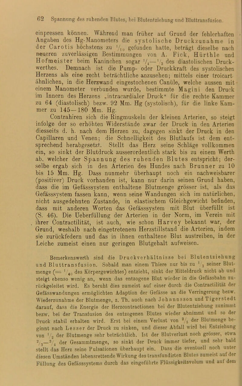 C>2 Spannung des ruhenden Blutes, bei Blutontziehung und Bluttransfusion. oinpressen können. Während man früher auf Grund der fehlerhaften Angaben des Hg-Manometers die systolische Druckzunahrae in der Carotis höchstens zu '/10 gefunden hatte, beträgt dieselbe nach neueren zuverlässigen Bestimmungen von A. Fick, Hürthle und Hofmeister beim Kaninchen sogar ’/4—'/3 des diastolischen Druck- werkes. Demnach ist die Pump- oder Druckkraft des systolischen Herzens als eine recht beträchtliche anzusehen; mittels einer troicart ähnlichen, in die Herzwand eingestochenen Canüle, welche aussen mit einem Manometer verbunden wurde, bestimmte Magini den Druck im Innern des Herzens „intracardialer Druck“ für die rechte Kammer zu 64 (diastolisch) bezw. 92 Mm. Hg (systolisch), für die linke Kam- mer zu 145—180 Mm. Hg. Contrahiren sich die Ringmuskeln der kleinen Arterien, so steigt infolge der so erhöhten Widerstände zwar der Druck in den Arterien diesseits d. h. nach dem Herzen zu, dagegen sinkt der Druck in den Capillaren und Venen; die Schnelligkeit des Blutlaufs ist dem ent- sprechend herabgesetzt. Stellt das Herz seine Schläge vollkommen ein, so sinkt der Blutdruck ausserordentlich stark bis zu einem Werth ab, welcher der Spannung des ruhenden Blutes entspricht; der- selbe ergab sich in den Arterien des Hundes nach Brunner zu 10 bis 15 Mm. Hg. Dass nunmehr überhaupt noch ein nachweisbarer (positiver) Druck vorhanden ist, kann nur darin seinen Grund haben, dass die im Gefässsystem enthaltene Blutmenge grösser ist, als das Gefässsystem fassen kann, wenn seine Wandungen sich im natürlichen, nicht ausgedehnten Zustande, in elastischem Gleichgewicht befinden, dass mit anderen Worten das Gefässsystem mit Blut überfüllt ist (S. 46). Die Ueberfüllung der Arterien in der Norm, im Verein mit ihrer Contractilität, ist auch, wie schon Harvey bekannt war, der Grund, weshalb nach eingetretenem Herzstillstand die Arterien, indem sie zurückfedern und das in ihnen enthaltene Blut austreiben, in der Leiche zumeist einen nur geringen Blutgehalt aufweisen. Bemerkenswerth sind die Druck Verhältnisse bei Blutentziehung und Bluttransfusion. Sobald man einem Thiere nur bis zu 1 3 seiner Blut- menge (— 1 4n des Körpergewichtes) entzieht, sinkt der Mitteldruck nicht ab und steigt ebenso wenig an, wenn das entzogene Blut wieder in die Gefässbahn zu- riickgeleitet wird. Es beruht dies zumeist auf einer durch die Contractilität der Gefässwandungen ermöglichten Adaption der Gefässe an die Verringerung bezw. Wiederzunahme der Blutmenge, z. Th. auch nach Johnnnsson und Tigerstedt darauf, dass die Energie der Herzcontractionen bei der Blutentziehung zunimmt bezw. bei der Transfusion des entzogenen Blutes wieder abnimmt und so der Druck stabil erhalten wird. Erst bei einem Verlust von 2 - der Blutmenge be- ginnt nach Besser der Druck zu sinken, und dieser Abfall wird bei Entziehung von '/2 der Blutmenge sehr beträchtlich. Ist der Blutverlust noch grösser, etwa Z/3—der Gesammtmenge, so sinkt der Druck immer tiefer, und sehr bald stellt das Herz seine Pulsationen überhaupt ein. Dass die eventuell noch unter diesen Umständen lebensrettende Wirkung des transfundirten Blutes zumeist auf der Füllung dos Gefässsystems durch das oingcfiihrte Flüssigkeitsvolum und auf dem