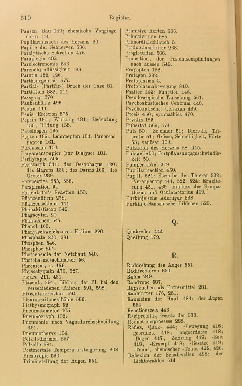 Pansen, Bau 142; chemische Vorgänge darin 144. Papiliarmuskeln des Herzens 30. Papille der Sehnerven 536. Paralytische Sekretion 476. Paraplegie 432 Parelectronomie 346. Parenchym flüssigkeit 183. Parotis 122, 126 Parthenogenesis 577. Partial- (Partiär-) Druck der Gase 81. Partialton 382, 511. Passgang 370 Paukenhöhle 499. Pectin 111. Penis, Erection 575. Pepsin 130; Wirkung 131; Bedeutung 133; Bildung 135. Pepsinogen 135. Pepton 132; Leimpepton 134; Pancreas pepton 161. Percussion 106. Pergamentpapier (zur Dialyse) 181. Perilymphe 505. Peristaltik 341: des Oesophagus 120: des Magens 136; des Darms 166; des Ureter 239. Perspective 553, 558. Perspiration 94. Pettenkofer’s Reaction 150. Pflanzenfibrin 278. Pflanzenschleim 111. Phänakistiscop 542. Phagocyten 20. Phantasmen 547. Phenol 168. Phenylschwefelsaures Kalium 220. Phosphate 270, 291. Phosphen 546. Phosphor 291. Photochemie der Netzhaut 540. Photohaemotachometer 56. Phrenicus, n. 429. Physostygmin 470, 527. Piqure 211, 431. Placenta 291; Bildung der PI. bei den verschiedenen Thieren 591, 592. Placentarkreislauf 594 Pleuroperitonealhöhle 586. Plethysmograph 52. Pneumatometer 105. Pneumograph 102; Pneumonie nach Vagusdurchschneidung 461. Pneumothorax 104. Poikilothermen 297. Polzelle 581. Postmortale Temperatursteigerung 308 Presbyopie 530. Primärstellung der Augen 551. Primitive Aorten 586. Primitivrinne 585. Primordialschlauch 3 l'roductionsfutter 268. Proglottiden 566. Projection, der Gesichtsempfindungen nach aussen 549. Propepton 132. Protagon 292. Protoplasma 3. Protoplasmabewegung 310. Psalter 142; Function 146. Pseudoscopische Täuschung 561. Psychoakustisches Centrum 440. Psychooptisches Centrum 439. Ptosis 450; sympathica 470. Ptyalin 123 Pubertät 569, 574 Puls 50: -Zeichner 51; Dicrotie, Tri- crotie 51; Grösse, Schnelligkeit, Härte 53; venöser 109. Pulsation des Herzens 28, 445. Pulswelle 50; Fortpflanzungsgeschwindig- keit 50. Pumpernickel 279 Pupillarreaction 450. Pupille 521; Form bei den Thieren 522; -Verengerung 441, 522. 524; Erweite- rung 431, 469; Einfluss des Sympa- thicus und Oculomotorius 469. Purkinje’sche Aderfigur 538 Purkinje-Sanson’sche Bildchen 525. Q Quakreflex 444 Quellung 179. R. Raddrehung des Auges 551. Radiivectoren 350. Rahm 249 Randvene 587. Rapskuchen als Futtermittel 281. Rauhfutter 176, 281. Raumsinn der Haut 484; der Augen 554. Reactionszeit 446 Reciprocität, Gesetz der 583. Reductionsprocesse 288. Reflex, Quak- 444; -Bewegung 416; geordnete 418; ungeordnete 418; -Bogen 417; Zuckung 418; -Zeit 418; -Krampf 418; -Gesetze 419; -Tonus, chemischer -Tonus 425, 426. Reflexion der Schallwellen 498; der Lichtstrahlen 514