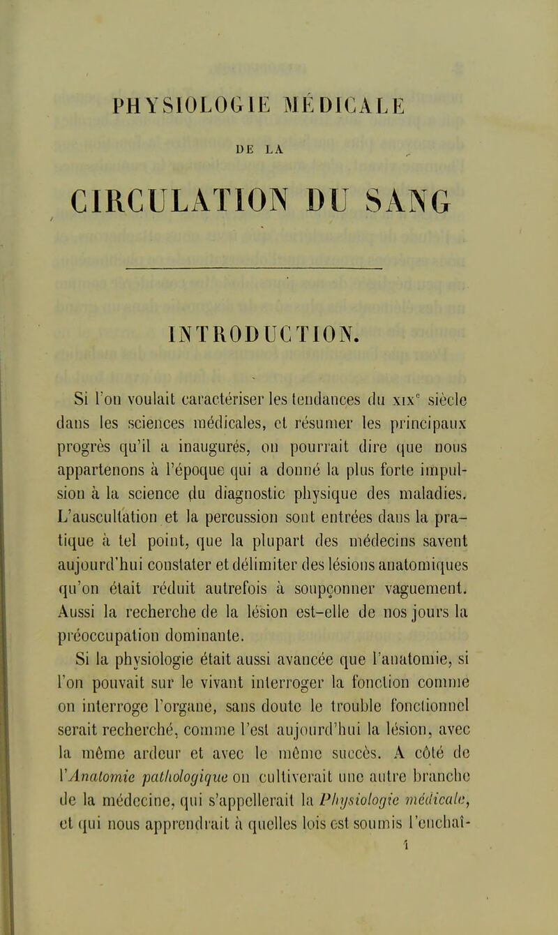 DE LA CIRCULATION DU SANG INTRODUCTION. Si Ton voulait caractériser les leiidances du xix' siècle dans les sciences médicales, cl résumer les principaux progrès qu'il a inaugurés, on pourrait dire que nous appartenons à l'époque qui a donné la plus forte impul- sion à la science (lu diagnostic physique des maladies. L'auscultation et la percussion sont entrées dans la pra- tique à tel pointj que la plupart des médecins savent aujourd'hui constater et délimiter des lésions anatomiques qu'on était réduit autrefois à soupçonner vaguement. Aussi la recherche de la lésion est-elle de nos jours la préoccupation dominante. Si la physiologie était aussi avancée que l'anatomie, si l'on pouvait sur le vivant interroger la fonction comme on interroge Forgane, sans doute le trouble fonctionnel serait recherché, comme l'est aujourd'hui la lésion, avec la même ardeur et avec le même succès. A côté de VAiialomie pathologique on cultiverait une autre branche de la médecine, qui s'appellerait la Physiologie médicale, et qui nous apprendrait à quelles lois est soumis l'enchaî-