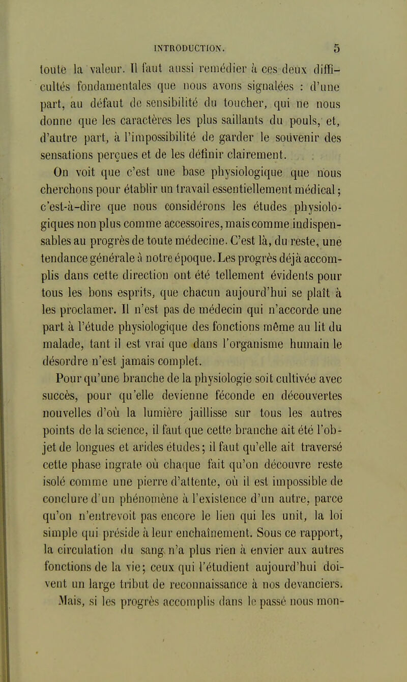 toute la valeur. Il faut aussi remédier à ces deux diffi- cultés fondamentales que nous avons signalées : d'une part, au défaut de sensibilité du toucher, qui ne nous donne que les caractères les plus saillants du pouls, et, d'autre part, à l'impossibilité de garder le souvenir des sensations perçues et de les définir clairement. On voit que c'est une base physiologique que nous cherchons pour établir un travail essentiellement médical ; c'esl-à-dire que nous considérons les études physiolo- giques non plus comme accessoires, mais comme indispen- sables au progrès de toute médecine. C'est là, du reste, une tendance générale à notre époque. Les progrès déjà accom- plis dans cette direction ont été tellement évidents pour tous les bons esprits, que chacun aujourd'hui se plaît à les proclamer. Il n'est pas de médecin qui n'accorde une part à l'étude physiologique des fonctions môme au lit du malade, tant il est vrai que dans l'organisme humain le désordre n'est jamais complet. Pour qu'une branche de la physiologie soit cultivée avec succès, pour qu'elle devienne féconde en découvertes nouvelles d'où la lumière jaillisse sur tous les autres points de la science, il faut que cette branche ait été l'ob- jet de longues et arides études; il faut qu'elle ait traversé cette phase ingrate où chaque fait qu'on découvre reste isolé comme une pierre d'attente, où il est impossible de conclure d'un phénomène à l'existence d'un autre, parce qu'on n'entrevoit pas encore le lien qui les unit, la loi simple qui préside à leur enchaînement. Sous ce rapport, la circulation du sang, n'a plus rien à envier aux autres fonctions de la vie; ceux qui l'étudient aujourd'hui doi- vent un large tribut de reconnaissance à nos devanciers. Mais, si les progrès accomplis dans le passé nous mon-