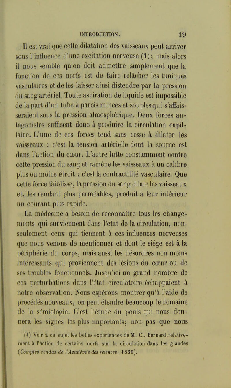 Il est vrai que cette dilatation des vaisseaux peut arriver sous rinfluence d'une excitation nerveuse (1); mais alors il nous semble qu'on doit admettre simplement que la fonction de ces nerfs est de faire relâcher les tuniques vasculaires et de les laisser ainsi distendre par la pression du sang artériel. Toute aspiration de liquide est impossible de la part d'un tube à parois minces et souples qui s'affais- seraient sous la pression atmosphérique. Deux forces an- tagonistes suffisent donc à produire la circulation capil- laire. L'une de ces forces tend sans cesse à dilater les vaisseaux : c'est la tension artérielle dont la source est dans l'action du cœur. L'autre lutte constamment contre cette pression du sang et ramène les vaisseaux à un calibre plus ou moins étroit : c'est la contractilité vasculaire. Que cette force faiblisse, la pression du sang dilate les vaisseaux et, les rendant plus perméables, produit à leur intérieur un courant plus rapide. La médecine a besoin de reconnaître tous les change- ments qui surviennent dans l'état de la circulation, non- seulement ceux qui tiennent à ces influences nerveuses que nous venons de mentionner et dont le siège est à la périphérie du corps, mais aussi les désordres non moins intéressants qui proviennent des lésions du cœur ou de ses troubles fonctionnels. Jusqu'ici un grand nombre de ces perturbations dans l'état circulatoire échappaient à notre observation. Nous espérons montrer qu'à l'aide de procédés nouveaux, on peut étendre beaucoup le domaine de la sémiologie. C'est l'étude du pouls qui nous don- nera les signes les plus importants; non pas que nous (I) Voir à ce sujet les belles expériences deM. Cl. Bernard,relative- ment à l'action de certains nerfs sur la circulation dans les glandes {Comples rendus de l'Académie des sciences, 1 860).