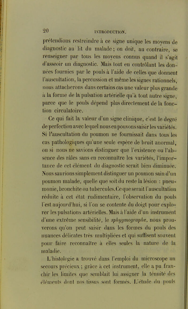 préleiKlions rcslreindre h ce signe unique les moyens de diagnostic au lit du malade; on doit, au contraire, se renseigner par tous les moyens connus quand il s'agit d'asseoir un diagnostic. Mais (oui en contrôlant les don- nées fournies par le pouls à l'aide de celles que donnent rauscultalion, la percussion et môme les signes rationnels, nous attacherons dans certains cas une valeur plus grande il la forme de la pulsation artérielle qu'à tout autre signe, parce que le pouls dépend plus direclement de la fonc- tion circulatoire. Ce qui fait la valeur d'un signe clinique, c'est le degré de perfection avec lequel nous en pouvons saisir les variétés. Si l'auscultation du ])oumon ne fourm'ssait dans tous les cas palhologi(iues qu'une seule espèce de bruit anormal, ou si nous ne savions distinguer que l'existence ou l'ab- sence des râles sans en reconnaître les variétés, l'impoi-- tance de cet élément du diagnostic serait bien diminuée. Nous saurions simplement distinguer un poumon sain d'un poumon malade, quelle que soit du reste la lésion : pneu- monie, bronchite ou tubercules.Ce que serait l'auscultation réduite à cet état rudimentaire, l'observation du pouls l'est aujourd'hui, si l'on se contente du doigt pour explo- rer les pulsations artérielles. Mais à l'aide d'un instrument d'une extrême sensibilité, le sphyymographe, nous prou- verons qu'on peut saisir dans les formes du pouls des nuances délicates très multipliées et qui suffisent souvent pour faire reconnaître à elles seules la nature de la maladie. L'histologie a trouvé dans l'emploi du microscope un secours précieux ; grâce ii cet instrument, elle a pu fran- chir les limites que semblait lui assigner la ténuité des élémenis dont nos tissus sont formés. L'étude du pouls